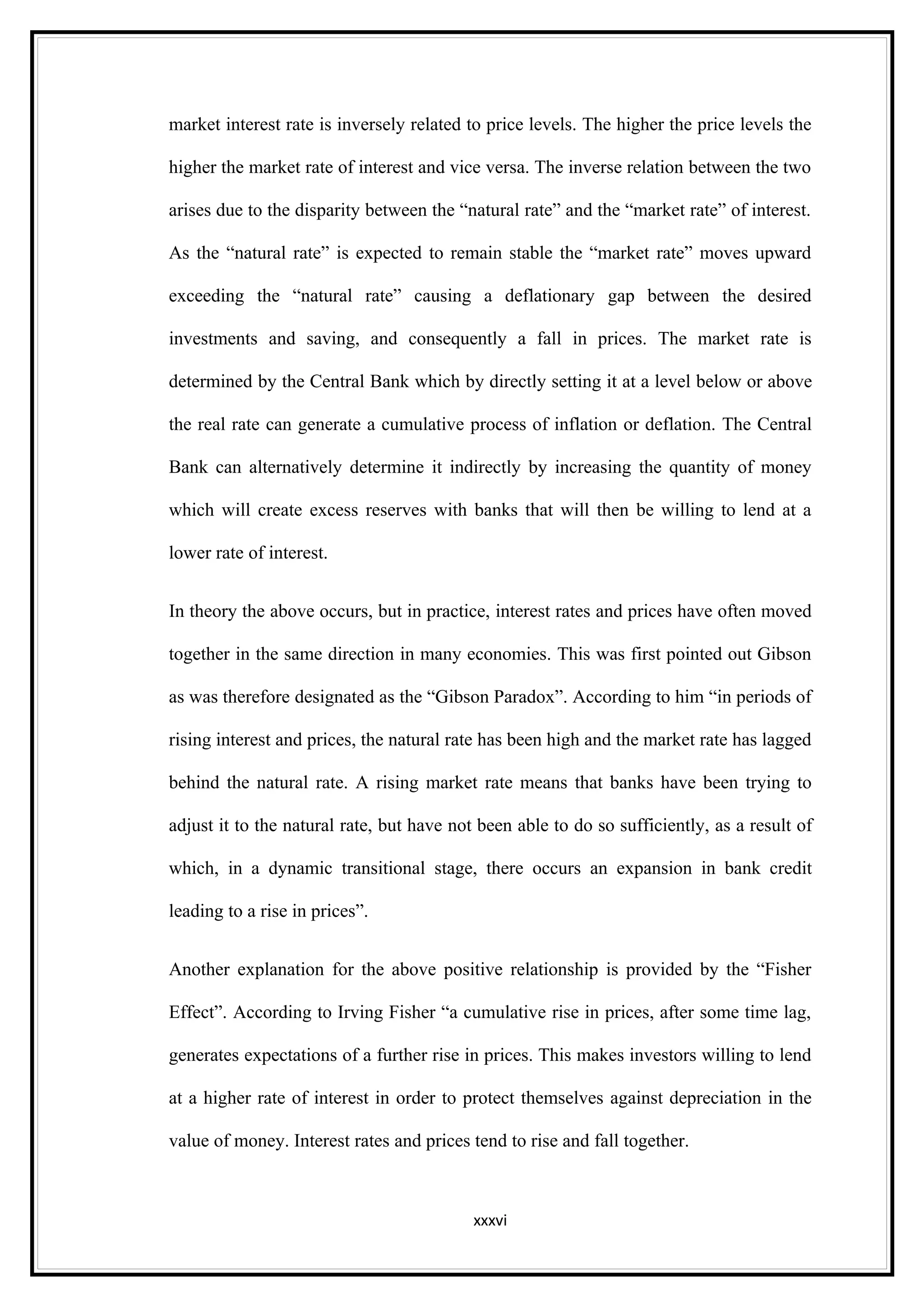 market interest rate is inversely related to price levels. The higher the price levels the

higher the market rate of interest and vice versa. The inverse relation between the two

arises due to the disparity between the “natural rate” and the “market rate” of interest.

As the “natural rate” is expected to remain stable the “market rate” moves upward

exceeding the “natural rate” causing a deflationary gap between the desired

investments and saving, and consequently a fall in prices. The market rate is

determined by the Central Bank which by directly setting it at a level below or above

the real rate can generate a cumulative process of inflation or deflation. The Central

Bank can alternatively determine it indirectly by increasing the quantity of money

which will create excess reserves with banks that will then be willing to lend at a

lower rate of interest.


In theory the above occurs, but in practice, interest rates and prices have often moved

together in the same direction in many economies. This was first pointed out Gibson

as was therefore designated as the “Gibson Paradox”. According to him “in periods of

rising interest and prices, the natural rate has been high and the market rate has lagged

behind the natural rate. A rising market rate means that banks have been trying to

adjust it to the natural rate, but have not been able to do so sufficiently, as a result of

which, in a dynamic transitional stage, there occurs an expansion in bank credit

leading to a rise in prices”.


Another explanation for the above positive relationship is provided by the “Fisher

Effect”. According to Irving Fisher “a cumulative rise in prices, after some time lag,

generates expectations of a further rise in prices. This makes investors willing to lend

at a higher rate of interest in order to protect themselves against depreciation in the

value of money. Interest rates and prices tend to rise and fall together.



                                           xxxvi
 
