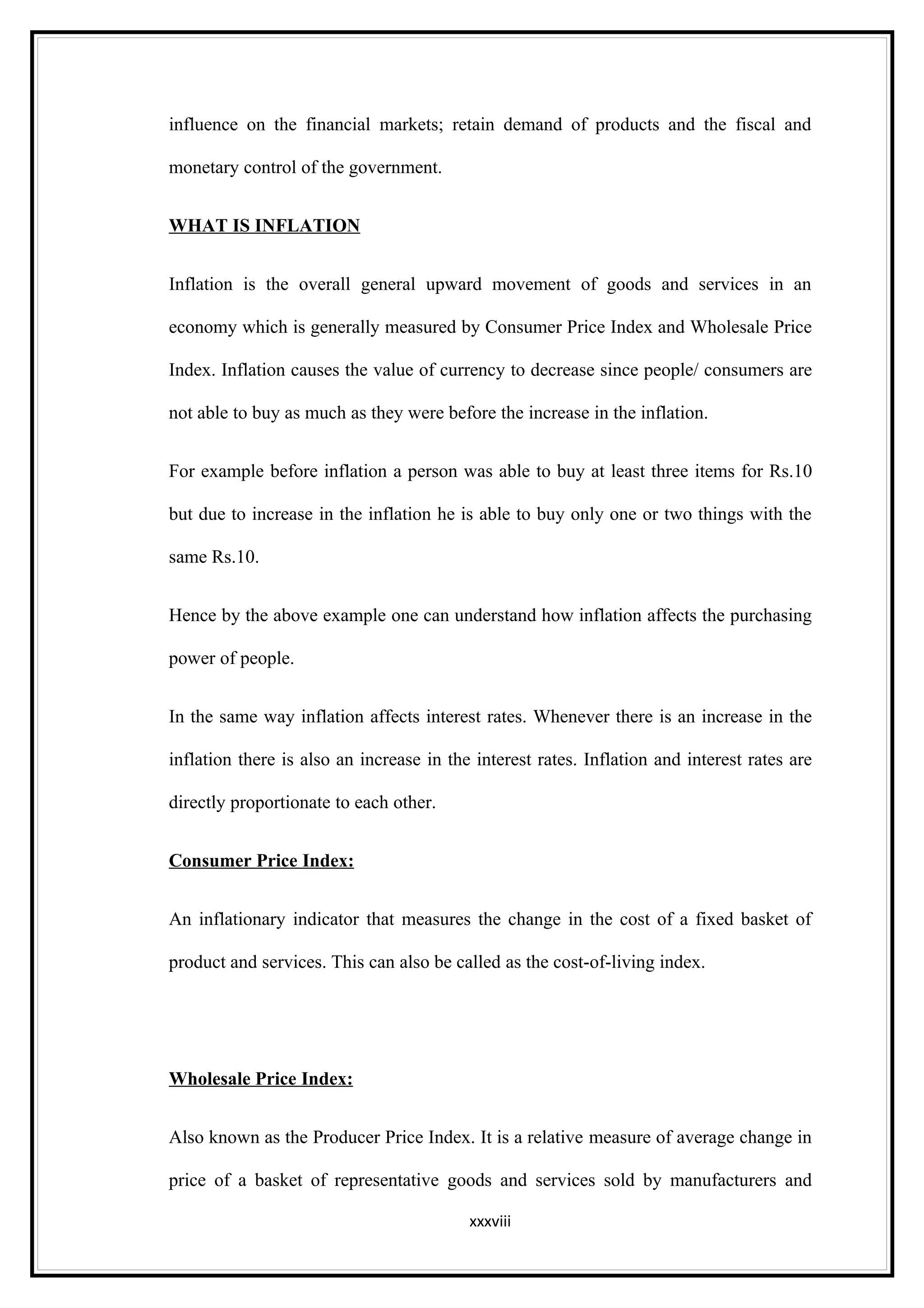 influence on the financial markets; retain demand of products and the fiscal and

monetary control of the government.


WHAT IS INFLATION


Inflation is the overall general upward movement of goods and services in an

economy which is generally measured by Consumer Price Index and Wholesale Price

Index. Inflation causes the value of currency to decrease since people/ consumers are

not able to buy as much as they were before the increase in the inflation.


For example before inflation a person was able to buy at least three items for Rs.10

but due to increase in the inflation he is able to buy only one or two things with the

same Rs.10.


Hence by the above example one can understand how inflation affects the purchasing

power of people.


In the same way inflation affects interest rates. Whenever there is an increase in the

inflation there is also an increase in the interest rates. Inflation and interest rates are

directly proportionate to each other.


Consumer Price Index:


An inflationary indicator that measures the change in the cost of a fixed basket of

product and services. This can also be called as the cost-of-living index.




Wholesale Price Index:


Also known as the Producer Price Index. It is a relative measure of average change in

price of a basket of representative goods and services sold by manufacturers and

                                          xxxviii
 