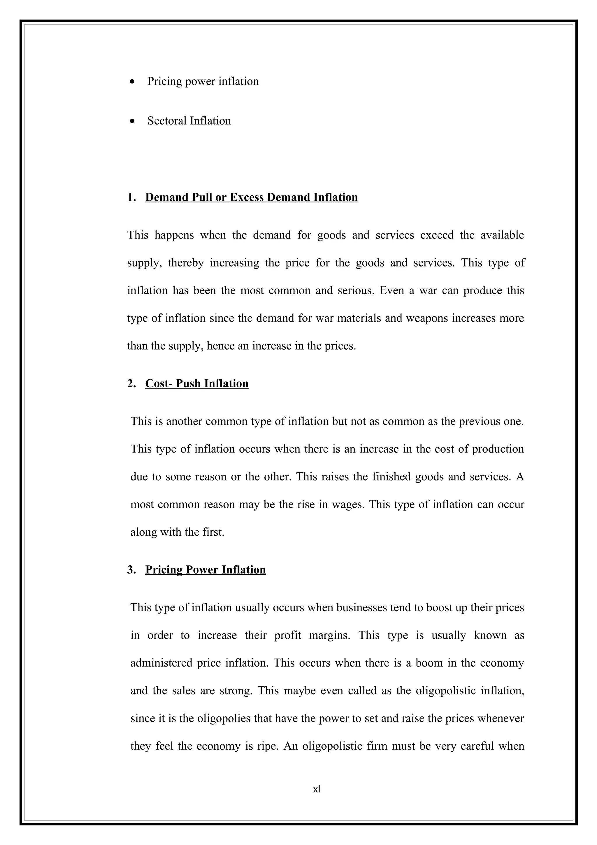 •   Pricing power inflation


•   Sectoral Inflation




1. Demand Pull or Excess Demand Inflation


This happens when the demand for goods and services exceed the available

supply, thereby increasing the price for the goods and services. This type of

inflation has been the most common and serious. Even a war can produce this

type of inflation since the demand for war materials and weapons increases more

than the supply, hence an increase in the prices.


2. Cost- Push Inflation


This is another common type of inflation but not as common as the previous one.

This type of inflation occurs when there is an increase in the cost of production

due to some reason or the other. This raises the finished goods and services. A

most common reason may be the rise in wages. This type of inflation can occur

along with the first.


3. Pricing Power Inflation


This type of inflation usually occurs when businesses tend to boost up their prices

in order to increase their profit margins. This type is usually known as

administered price inflation. This occurs when there is a boom in the economy

and the sales are strong. This maybe even called as the oligopolistic inflation,

since it is the oligopolies that have the power to set and raise the prices whenever

they feel the economy is ripe. An oligopolistic firm must be very careful when


                                       xl
 