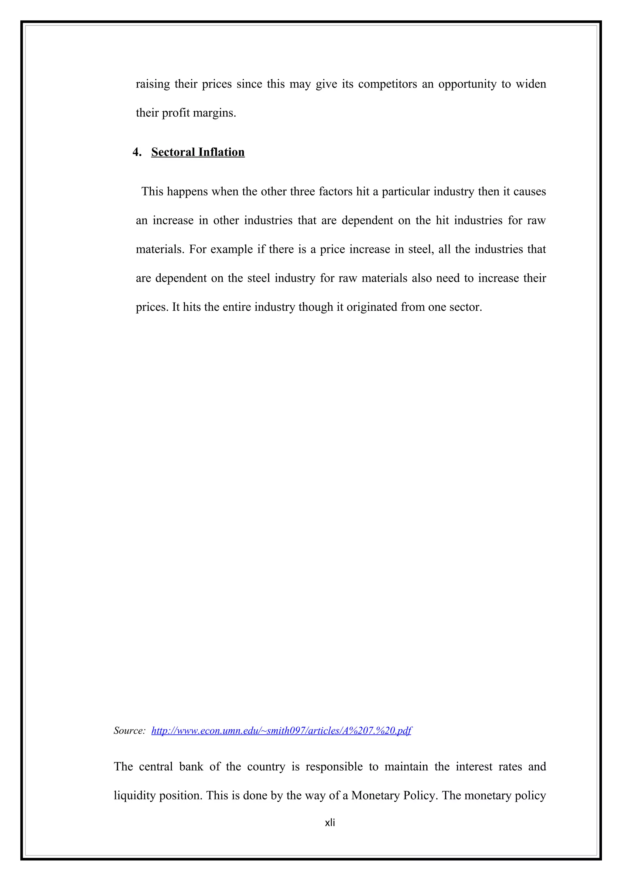 raising their prices since this may give its competitors an opportunity to widen

    their profit margins.


    4. Sectoral Inflation


     This happens when the other three factors hit a particular industry then it causes

    an increase in other industries that are dependent on the hit industries for raw

    materials. For example if there is a price increase in steel, all the industries that

    are dependent on the steel industry for raw materials also need to increase their

    prices. It hits the entire industry though it originated from one sector.




Source: http://www.econ.umn.edu/~smith097/articles/A%207.%20.pdf


The central bank of the country is responsible to maintain the interest rates and

liquidity position. This is done by the way of a Monetary Policy. The monetary policy

                                             xli
 