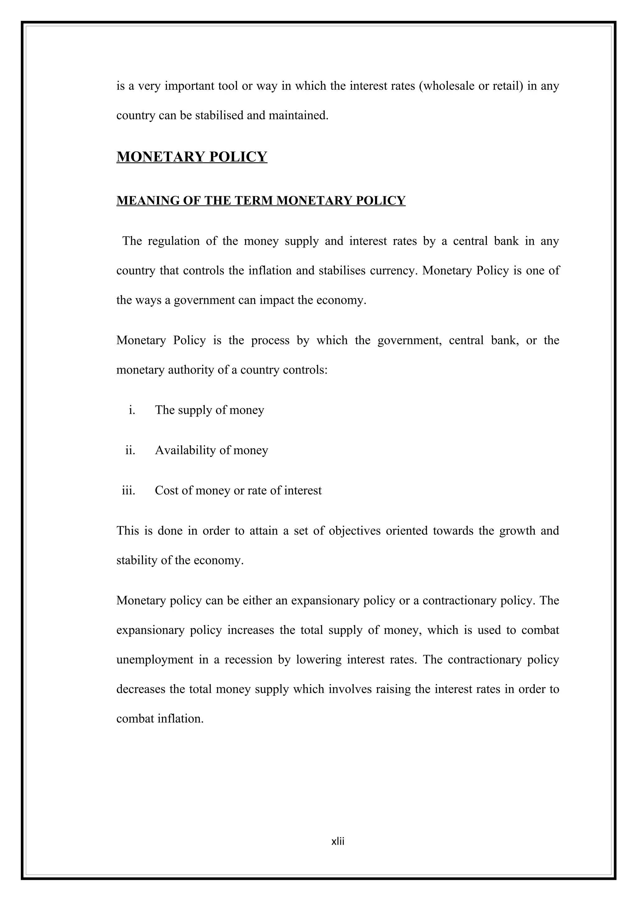 is a very important tool or way in which the interest rates (wholesale or retail) in any

country can be stabilised and maintained.


MONETARY POLICY

MEANING OF THE TERM MONETARY POLICY


 The regulation of the money supply and interest rates by a central bank in any

country that controls the inflation and stabilises currency. Monetary Policy is one of

the ways a government can impact the economy.


Monetary Policy is the process by which the government, central bank, or the

monetary authority of a country controls:


   i.   The supply of money


  ii.   Availability of money


 iii.   Cost of money or rate of interest


This is done in order to attain a set of objectives oriented towards the growth and

stability of the economy.


Monetary policy can be either an expansionary policy or a contractionary policy. The

expansionary policy increases the total supply of money, which is used to combat

unemployment in a recession by lowering interest rates. The contractionary policy

decreases the total money supply which involves raising the interest rates in order to

combat inflation.




                                            xlii
 