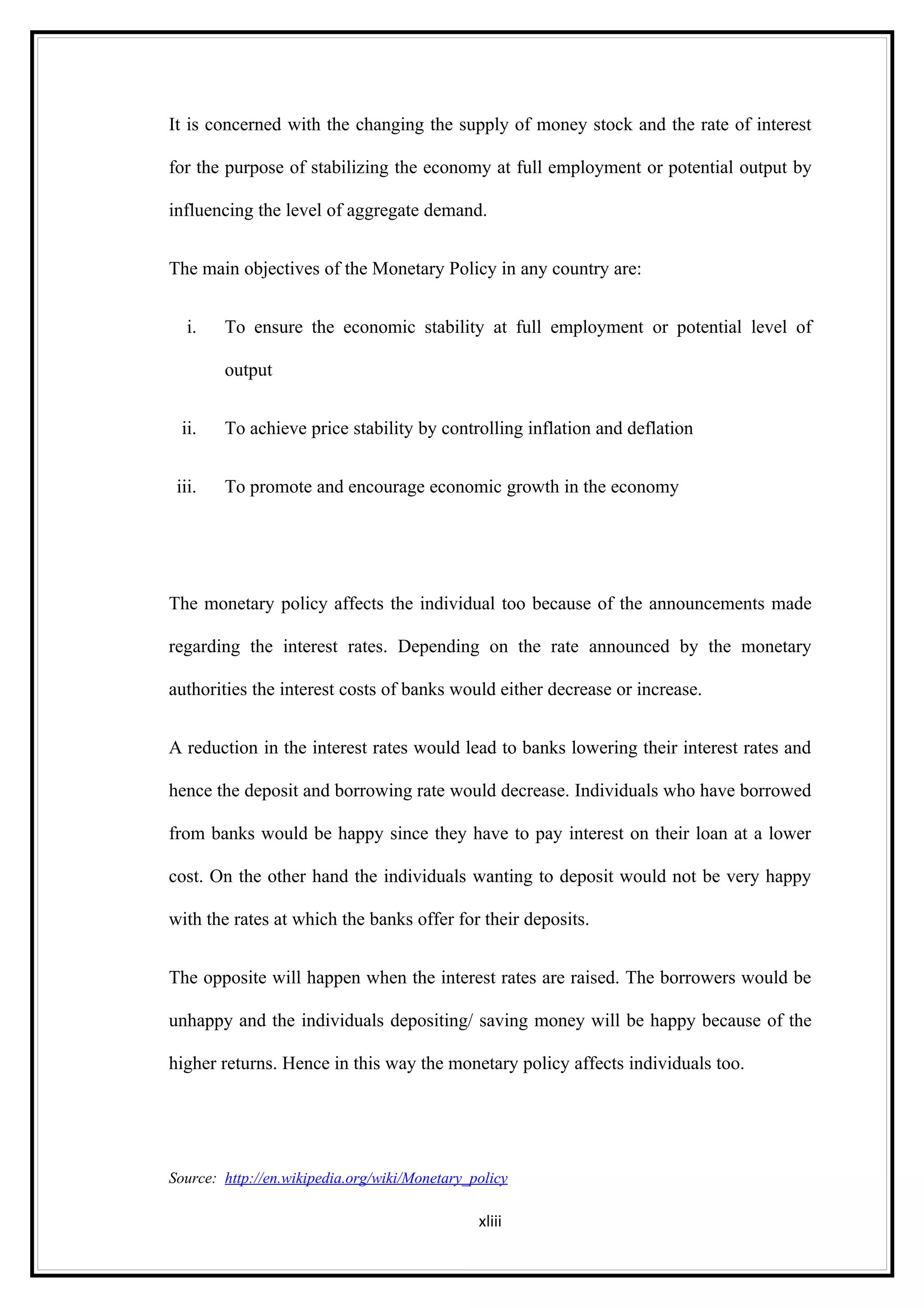 It is concerned with the changing the supply of money stock and the rate of interest

for the purpose of stabilizing the economy at full employment or potential output by

influencing the level of aggregate demand.


The main objectives of the Monetary Policy in any country are:


   i.   To ensure the economic stability at full employment or potential level of

        output


  ii.   To achieve price stability by controlling inflation and deflation


 iii.   To promote and encourage economic growth in the economy




The monetary policy affects the individual too because of the announcements made

regarding the interest rates. Depending on the rate announced by the monetary

authorities the interest costs of banks would either decrease or increase.


A reduction in the interest rates would lead to banks lowering their interest rates and

hence the deposit and borrowing rate would decrease. Individuals who have borrowed

from banks would be happy since they have to pay interest on their loan at a lower

cost. On the other hand the individuals wanting to deposit would not be very happy

with the rates at which the banks offer for their deposits.


The opposite will happen when the interest rates are raised. The borrowers would be

unhappy and the individuals depositing/ saving money will be happy because of the

higher returns. Hence in this way the monetary policy affects individuals too.




Source: http://en.wikipedia.org/wiki/Monetary_policy

                                               xliii
 