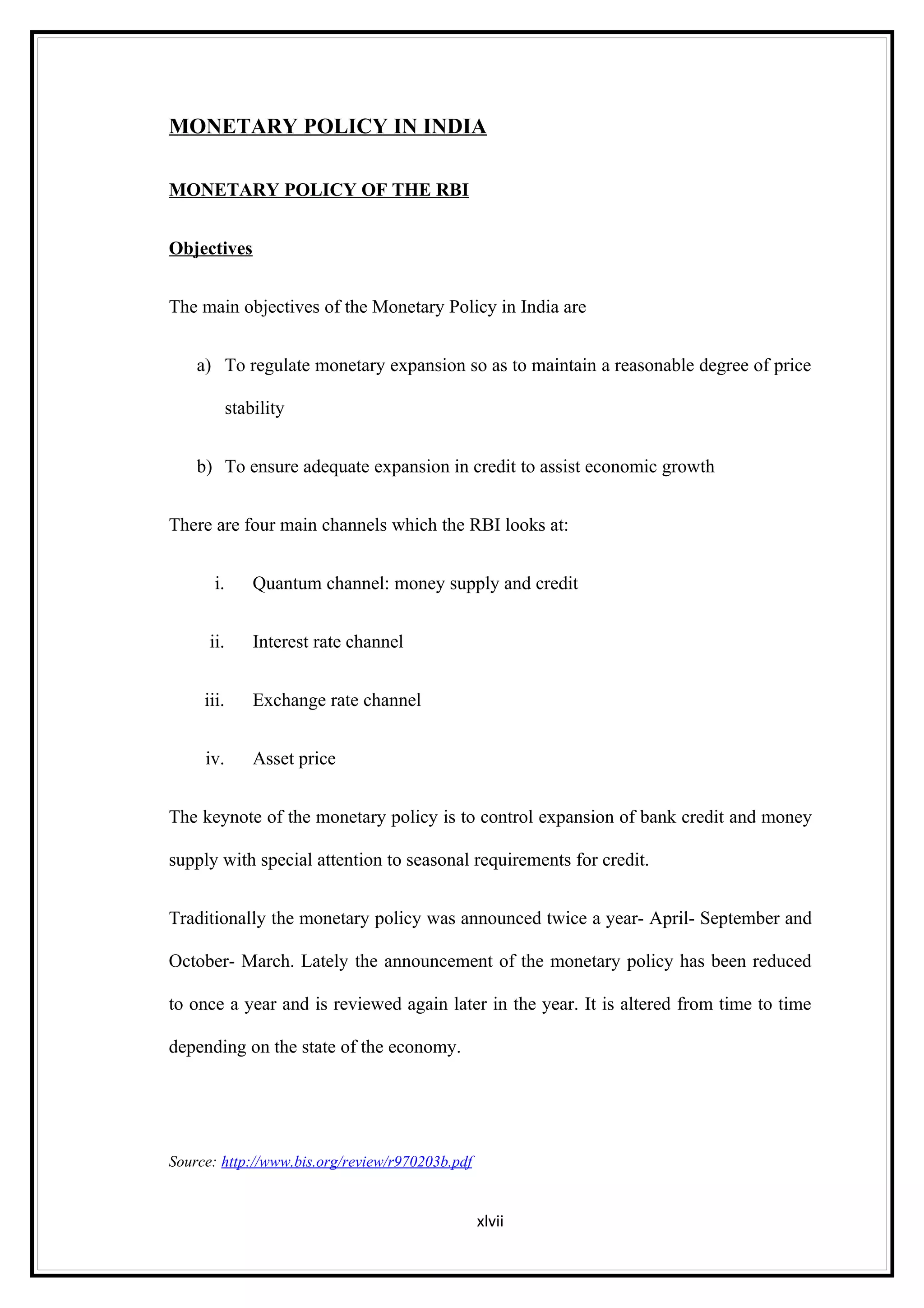 MONETARY POLICY IN INDIA

MONETARY POLICY OF THE RBI


Objectives


The main objectives of the Monetary Policy in India are


    a) To regulate monetary expansion so as to maintain a reasonable degree of price

            stability


    b) To ensure adequate expansion in credit to assist economic growth


There are four main channels which the RBI looks at:


       i.       Quantum channel: money supply and credit


      ii.       Interest rate channel


     iii.       Exchange rate channel


     iv.        Asset price


The keynote of the monetary policy is to control expansion of bank credit and money

supply with special attention to seasonal requirements for credit.


Traditionally the monetary policy was announced twice a year- April- September and

October- March. Lately the announcement of the monetary policy has been reduced

to once a year and is reviewed again later in the year. It is altered from time to time

depending on the state of the economy.




Source: http://www.bis.org/review/r970203b.pdf


                                                 xlvii
 