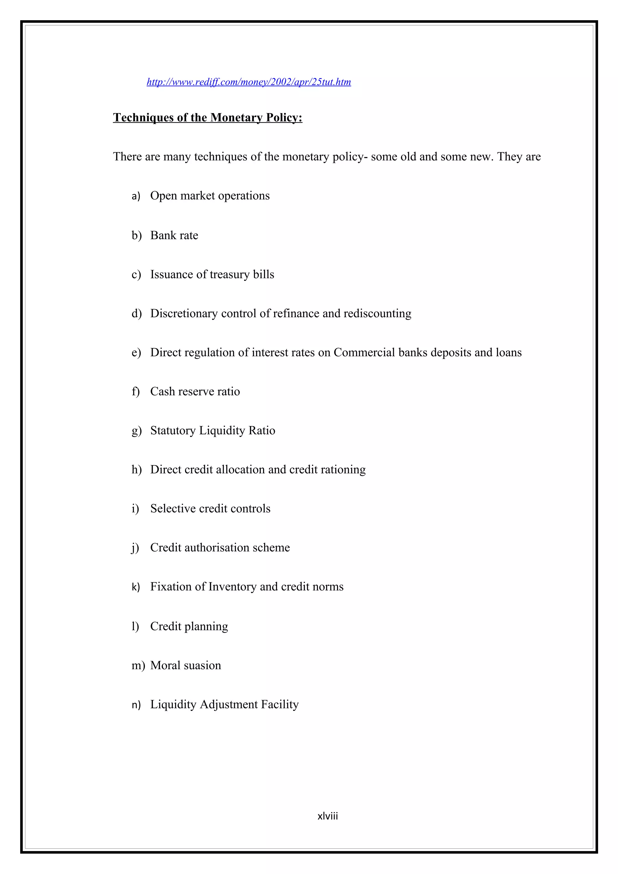 http://www.rediff.com/money/2002/apr/25tut.htm


Techniques of the Monetary Policy:


There are many techniques of the monetary policy- some old and some new. They are


   a) Open market operations


   b) Bank rate


   c) Issuance of treasury bills


   d) Discretionary control of refinance and rediscounting


   e) Direct regulation of interest rates on Commercial banks deposits and loans


   f) Cash reserve ratio


   g) Statutory Liquidity Ratio


   h) Direct credit allocation and credit rationing


   i) Selective credit controls


   j) Credit authorisation scheme


   k) Fixation of Inventory and credit norms


   l) Credit planning


   m) Moral suasion


   n) Liquidity Adjustment Facility




                                            xlviii
 