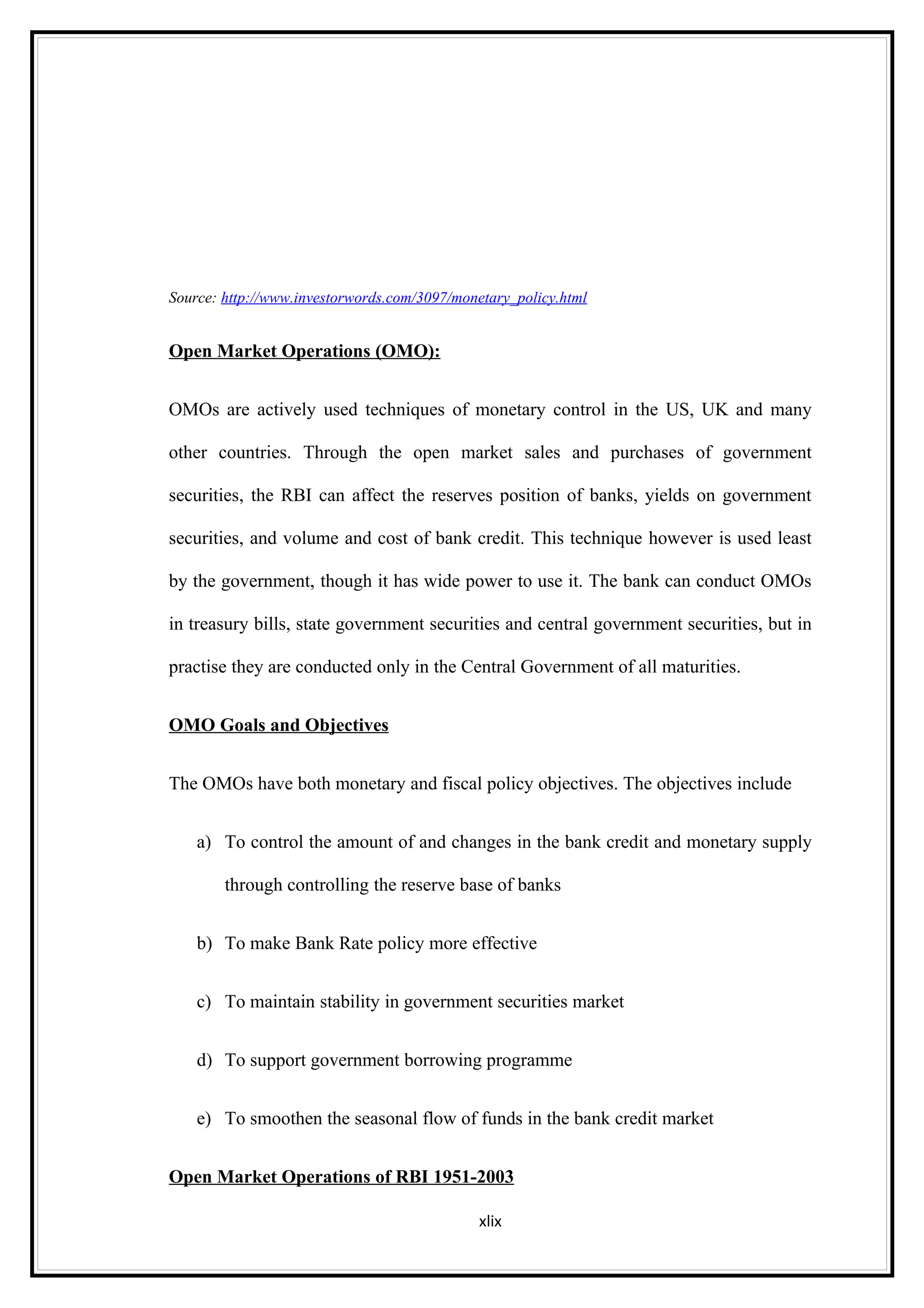 Source: http://www.investorwords.com/3097/monetary_policy.html


Open Market Operations (OMO):


OMOs are actively used techniques of monetary control in the US, UK and many

other countries. Through the open market sales and purchases of government

securities, the RBI can affect the reserves position of banks, yields on government

securities, and volume and cost of bank credit. This technique however is used least

by the government, though it has wide power to use it. The bank can conduct OMOs

in treasury bills, state government securities and central government securities, but in

practise they are conducted only in the Central Government of all maturities.


OMO Goals and Objectives


The OMOs have both monetary and fiscal policy objectives. The objectives include


    a) To control the amount of and changes in the bank credit and monetary supply

        through controlling the reserve base of banks


    b) To make Bank Rate policy more effective


    c) To maintain stability in government securities market


    d) To support government borrowing programme


    e) To smoothen the seasonal flow of funds in the bank credit market


Open Market Operations of RBI 1951-2003

                                              xlix
 