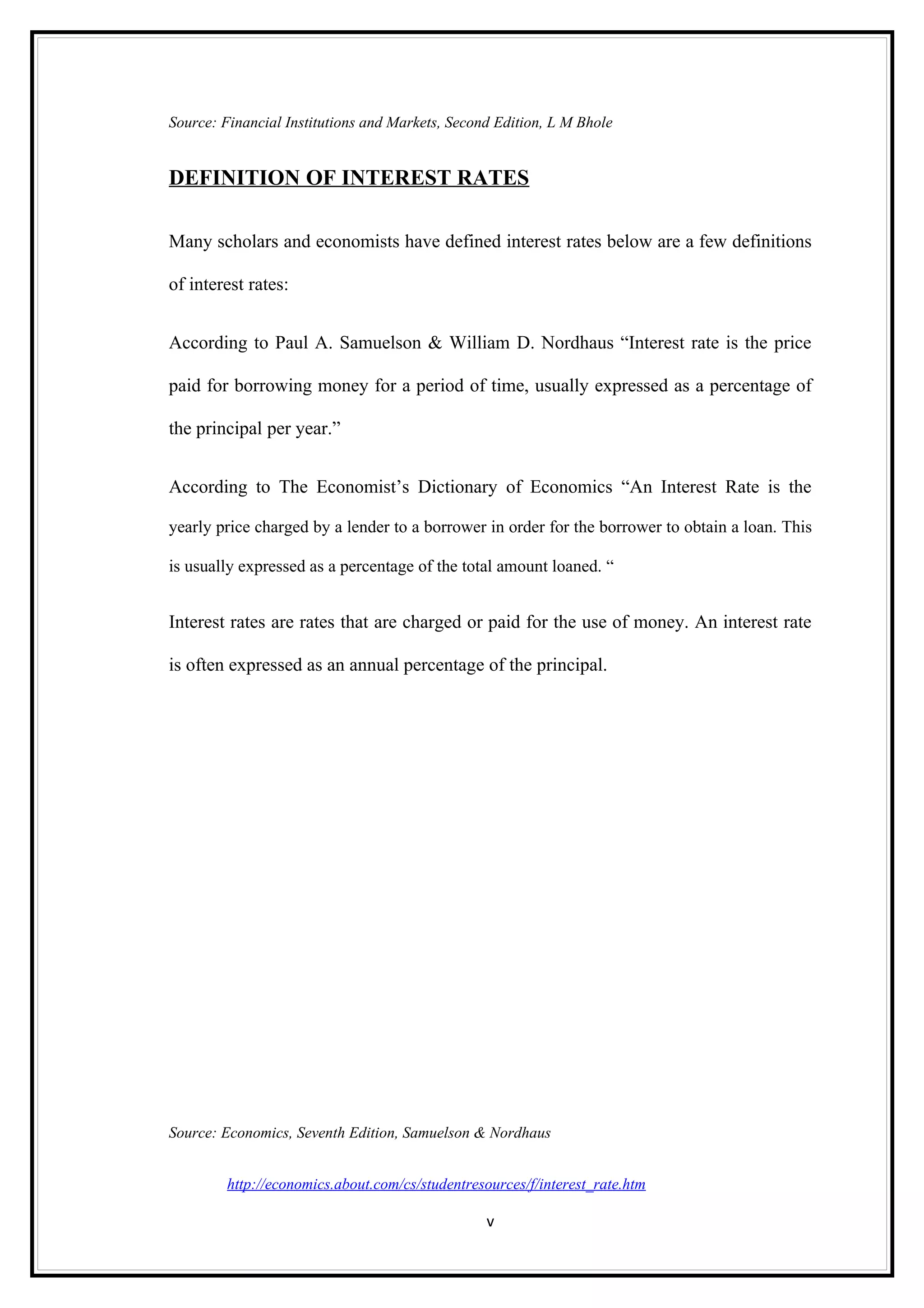 Source: Financial Institutions and Markets, Second Edition, L M Bhole


DEFINITION OF INTEREST RATES

Many scholars and economists have defined interest rates below are a few definitions

of interest rates:


According to Paul A. Samuelson & William D. Nordhaus “Interest rate is the price

paid for borrowing money for a period of time, usually expressed as a percentage of

the principal per year.”


According to The Economist’s Dictionary of Economics “An Interest Rate is the

yearly price charged by a lender to a borrower in order for the borrower to obtain a loan. This

is usually expressed as a percentage of the total amount loaned. “


Interest rates are rates that are charged or paid for the use of money. An interest rate

is often expressed as an annual percentage of the principal.




Source: Economics, Seventh Edition, Samuelson & Nordhaus


         http://economics.about.com/cs/studentresources/f/interest_rate.htm

                                                 v
 