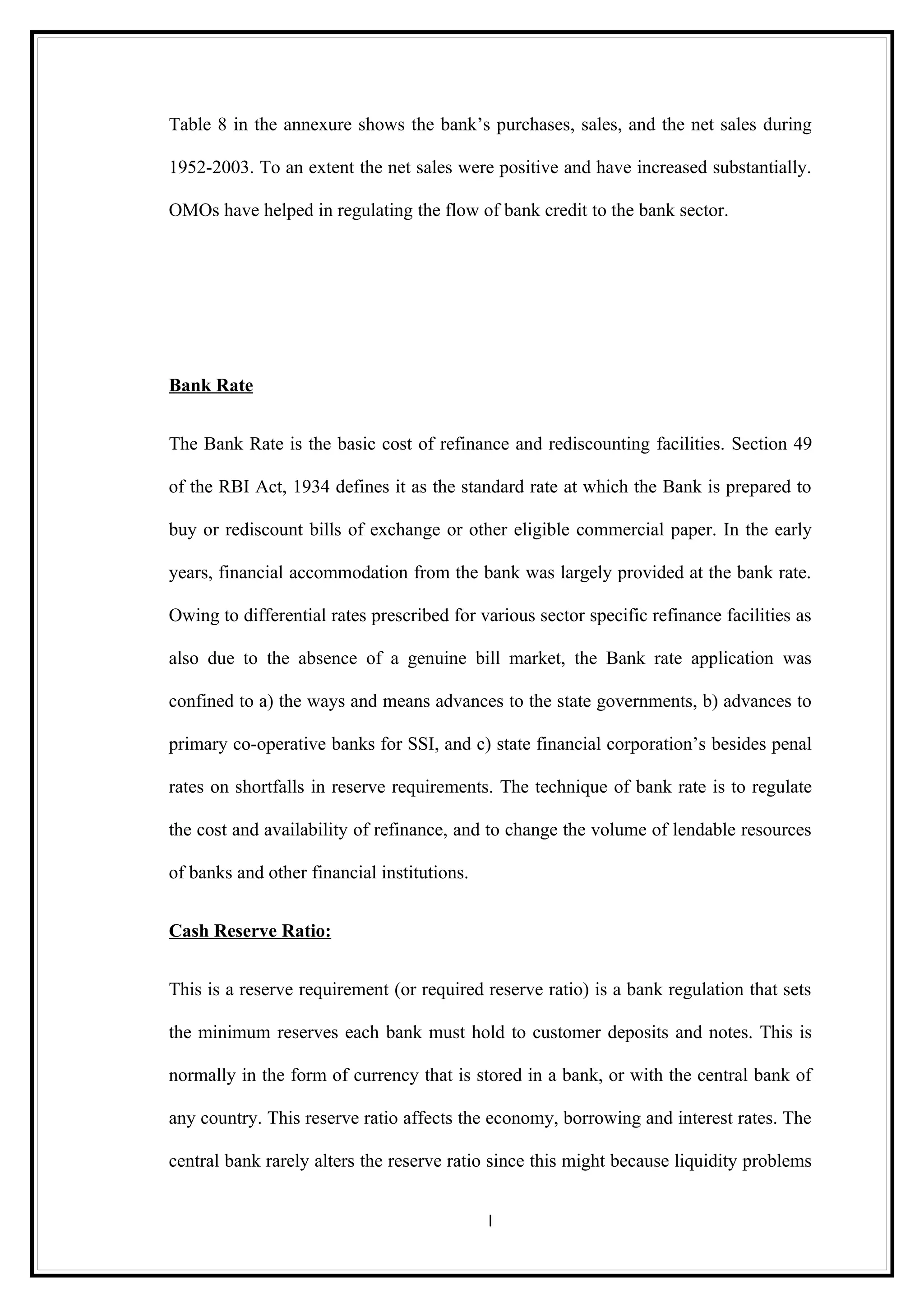 Table 8 in the annexure shows the bank’s purchases, sales, and the net sales during

1952-2003. To an extent the net sales were positive and have increased substantially.

OMOs have helped in regulating the flow of bank credit to the bank sector.




Bank Rate


The Bank Rate is the basic cost of refinance and rediscounting facilities. Section 49

of the RBI Act, 1934 defines it as the standard rate at which the Bank is prepared to

buy or rediscount bills of exchange or other eligible commercial paper. In the early

years, financial accommodation from the bank was largely provided at the bank rate.

Owing to differential rates prescribed for various sector specific refinance facilities as

also due to the absence of a genuine bill market, the Bank rate application was

confined to a) the ways and means advances to the state governments, b) advances to

primary co-operative banks for SSI, and c) state financial corporation’s besides penal

rates on shortfalls in reserve requirements. The technique of bank rate is to regulate

the cost and availability of refinance, and to change the volume of lendable resources

of banks and other financial institutions.


Cash Reserve Ratio:


This is a reserve requirement (or required reserve ratio) is a bank regulation that sets

the minimum reserves each bank must hold to customer deposits and notes. This is

normally in the form of currency that is stored in a bank, or with the central bank of

any country. This reserve ratio affects the economy, borrowing and interest rates. The

central bank rarely alters the reserve ratio since this might because liquidity problems


                                             l
 