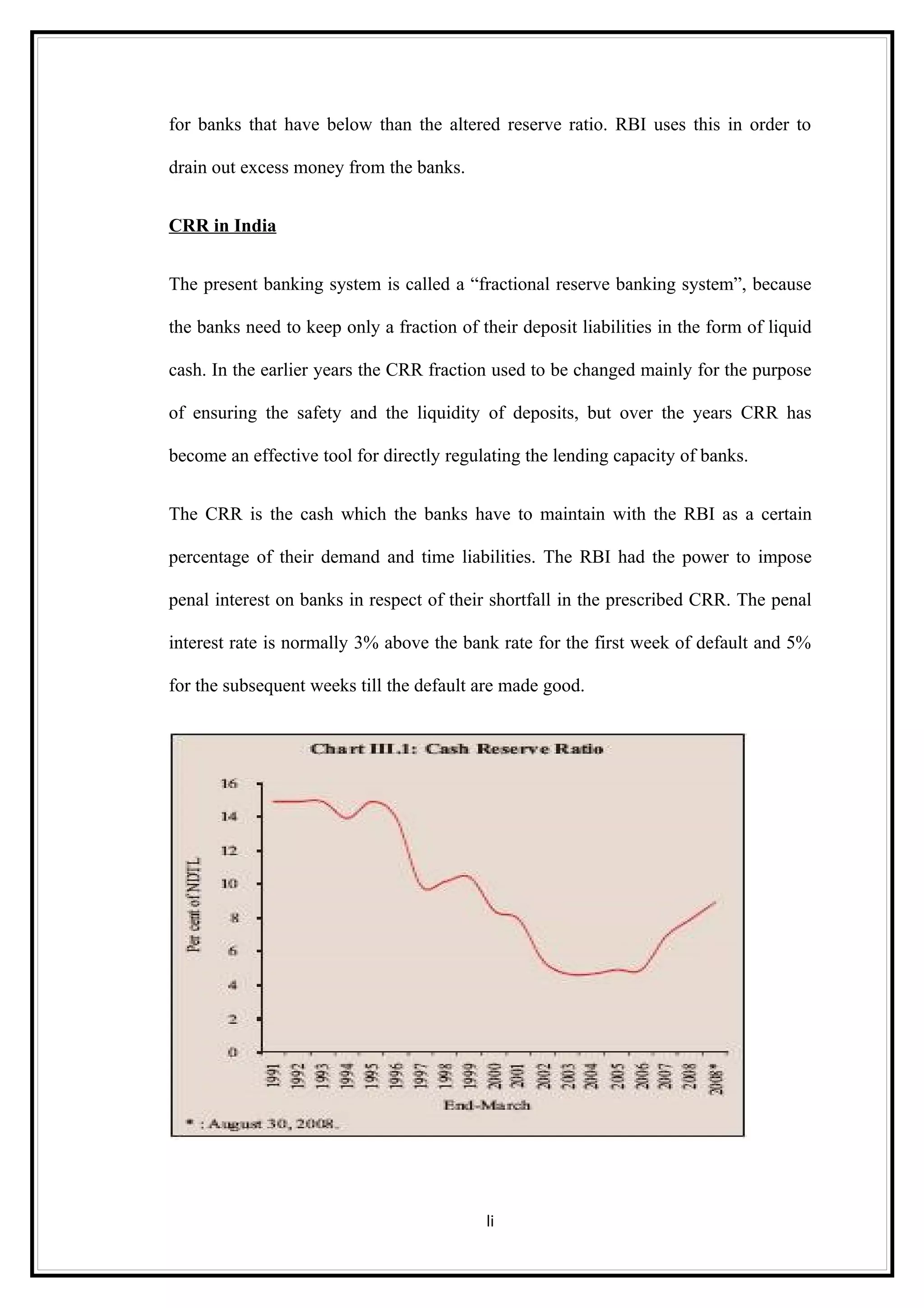 for banks that have below than the altered reserve ratio. RBI uses this in order to

drain out excess money from the banks.


CRR in India


The present banking system is called a “fractional reserve banking system”, because

the banks need to keep only a fraction of their deposit liabilities in the form of liquid

cash. In the earlier years the CRR fraction used to be changed mainly for the purpose

of ensuring the safety and the liquidity of deposits, but over the years CRR has

become an effective tool for directly regulating the lending capacity of banks.


The CRR is the cash which the banks have to maintain with the RBI as a certain

percentage of their demand and time liabilities. The RBI had the power to impose

penal interest on banks in respect of their shortfall in the prescribed CRR. The penal

interest rate is normally 3% above the bank rate for the first week of default and 5%

for the subsequent weeks till the default are made good.




                                           li
 