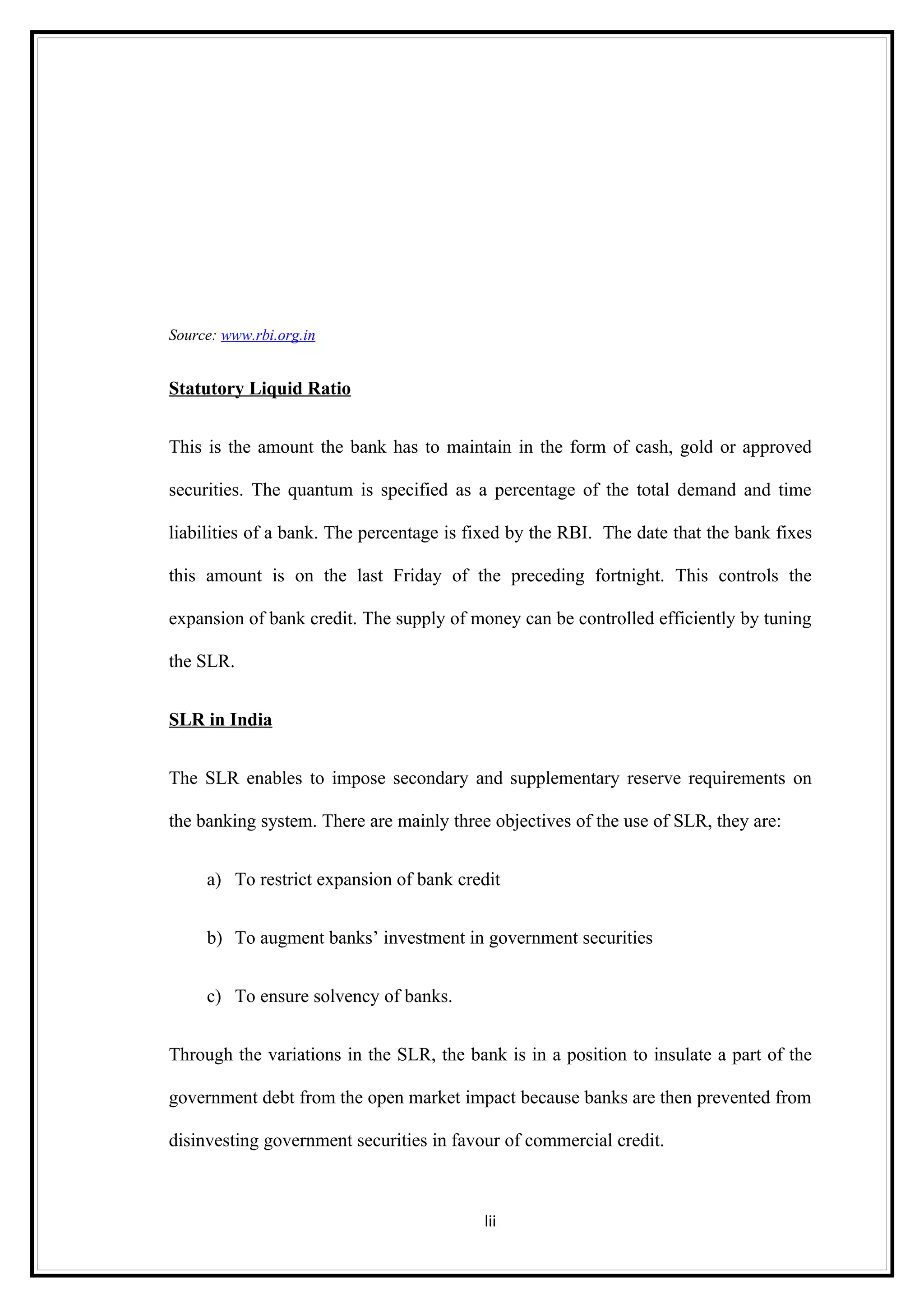 Source: www.rbi.org.in


Statutory Liquid Ratio


This is the amount the bank has to maintain in the form of cash, gold or approved

securities. The quantum is specified as a percentage of the total demand and time

liabilities of a bank. The percentage is fixed by the RBI. The date that the bank fixes

this amount is on the last Friday of the preceding fortnight. This controls the

expansion of bank credit. The supply of money can be controlled efficiently by tuning

the SLR.


SLR in India


The SLR enables to impose secondary and supplementary reserve requirements on

the banking system. There are mainly three objectives of the use of SLR, they are:


     a) To restrict expansion of bank credit


     b) To augment banks’ investment in government securities


     c) To ensure solvency of banks.


Through the variations in the SLR, the bank is in a position to insulate a part of the

government debt from the open market impact because banks are then prevented from

disinvesting government securities in favour of commercial credit.



                                          lii
 