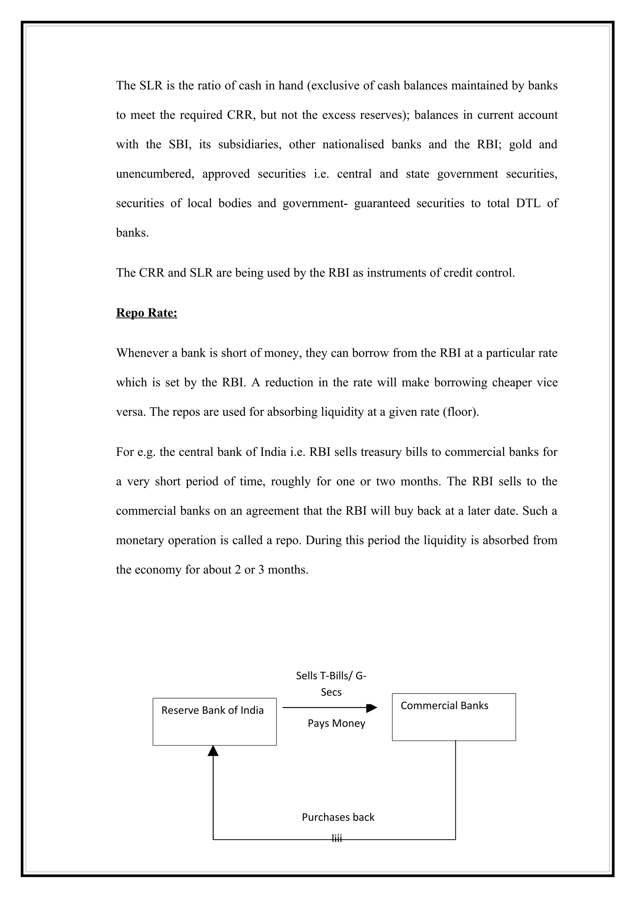 The SLR is the ratio of cash in hand (exclusive of cash balances maintained by banks

to meet the required CRR, but not the excess reserves); balances in current account

with the SBI, its subsidiaries, other nationalised banks and the RBI; gold and

unencumbered, approved securities i.e. central and state government securities,

securities of local bodies and government- guaranteed securities to total DTL of

banks.


The CRR and SLR are being used by the RBI as instruments of credit control.


Repo Rate:


Whenever a bank is short of money, they can borrow from the RBI at a particular rate

which is set by the RBI. A reduction in the rate will make borrowing cheaper vice

versa. The repos are used for absorbing liquidity at a given rate (floor).


For e.g. the central bank of India i.e. RBI sells treasury bills to commercial banks for

a very short period of time, roughly for one or two months. The RBI sells to the

commercial banks on an agreement that the RBI will buy back at a later date. Such a

monetary operation is called a repo. During this period the liquidity is absorbed from

the economy for about 2 or 3 months.




                                    Sells T-Bills/ G-
                                          Secs
         Reserve Bank of India                           Commercial Banks
                                       Pays Money




                                     Purchases back
                                            liii
 