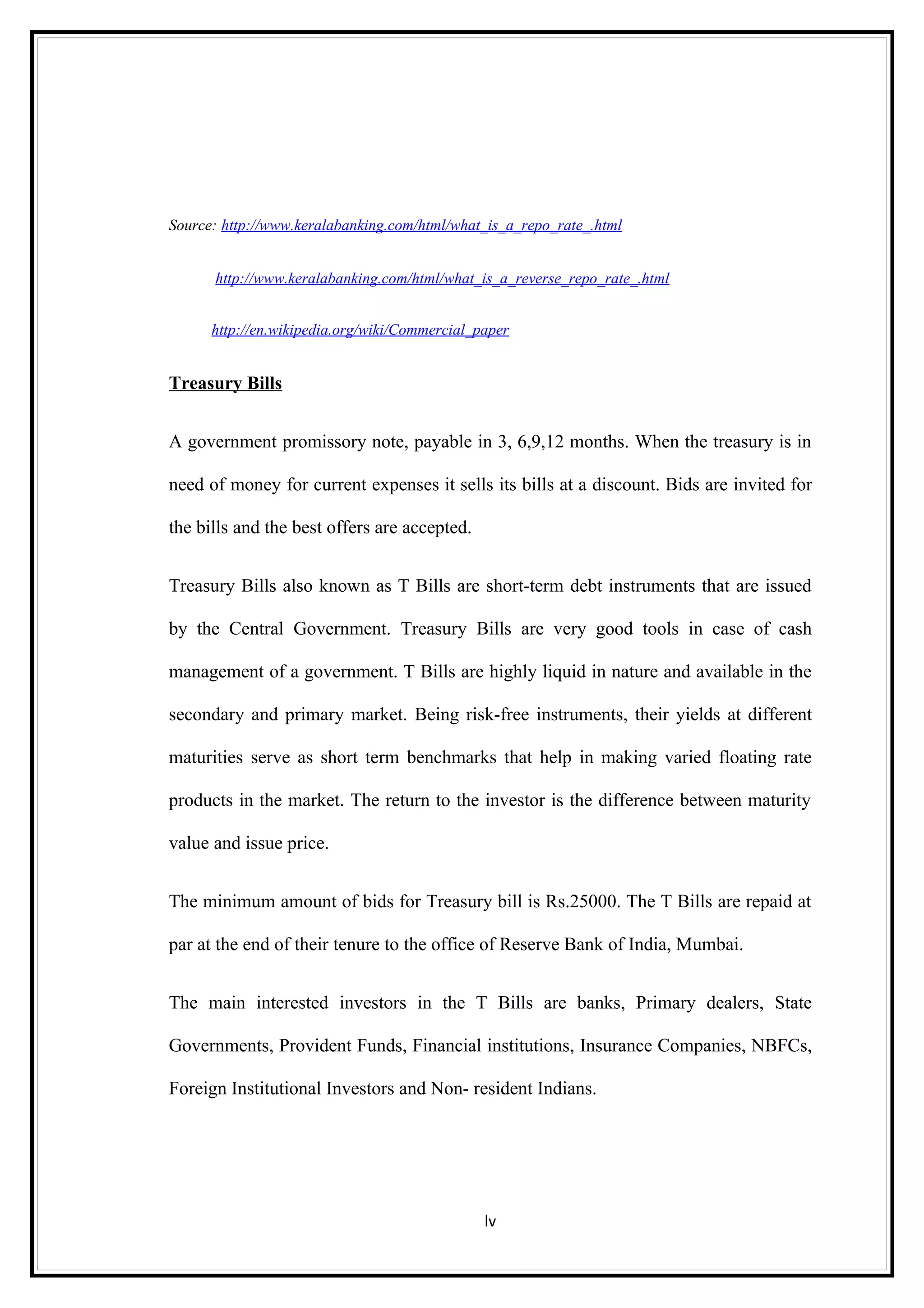Source: http://www.keralabanking.com/html/what_is_a_repo_rate_.html


      http://www.keralabanking.com/html/what_is_a_reverse_repo_rate_.html


      http://en.wikipedia.org/wiki/Commercial_paper


Treasury Bills


A government promissory note, payable in 3, 6,9,12 months. When the treasury is in

need of money for current expenses it sells its bills at a discount. Bids are invited for

the bills and the best offers are accepted.


Treasury Bills also known as T Bills are short-term debt instruments that are issued

by the Central Government. Treasury Bills are very good tools in case of cash

management of a government. T Bills are highly liquid in nature and available in the

secondary and primary market. Being risk-free instruments, their yields at different

maturities serve as short term benchmarks that help in making varied floating rate

products in the market. The return to the investor is the difference between maturity

value and issue price.


The minimum amount of bids for Treasury bill is Rs.25000. The T Bills are repaid at

par at the end of their tenure to the office of Reserve Bank of India, Mumbai.


The main interested investors in the T Bills are banks, Primary dealers, State

Governments, Provident Funds, Financial institutions, Insurance Companies, NBFCs,

Foreign Institutional Investors and Non- resident Indians.




                                               lv
 