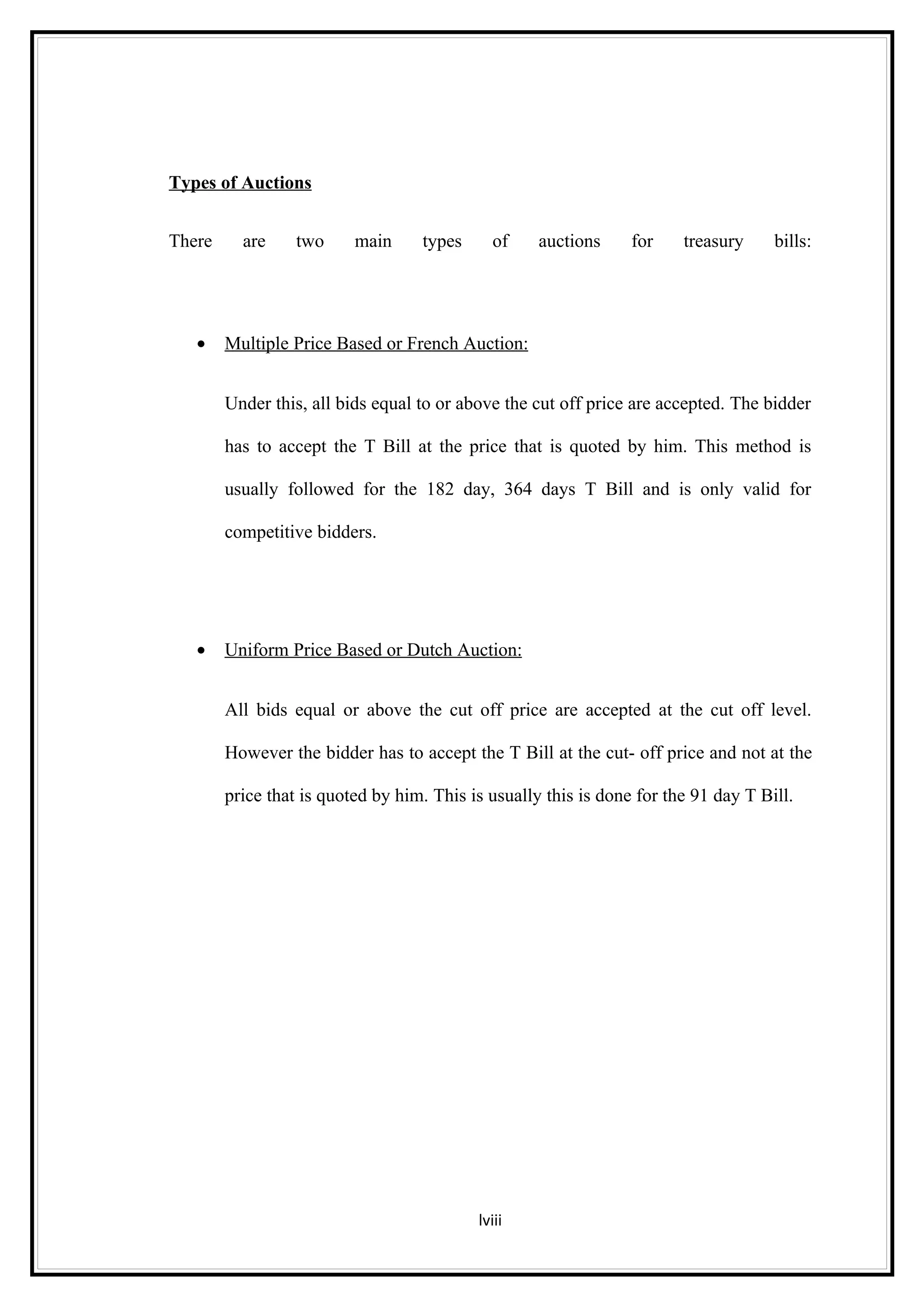 Types of Auctions


There     are     two     main     types     of     auctions     for    treasury     bills:




   •    Multiple Price Based or French Auction:


        Under this, all bids equal to or above the cut off price are accepted. The bidder

        has to accept the T Bill at the price that is quoted by him. This method is

        usually followed for the 182 day, 364 days T Bill and is only valid for

        competitive bidders.




   •    Uniform Price Based or Dutch Auction:


        All bids equal or above the cut off price are accepted at the cut off level.

        However the bidder has to accept the T Bill at the cut- off price and not at the

        price that is quoted by him. This is usually this is done for the 91 day T Bill.




                                           lviii
 
