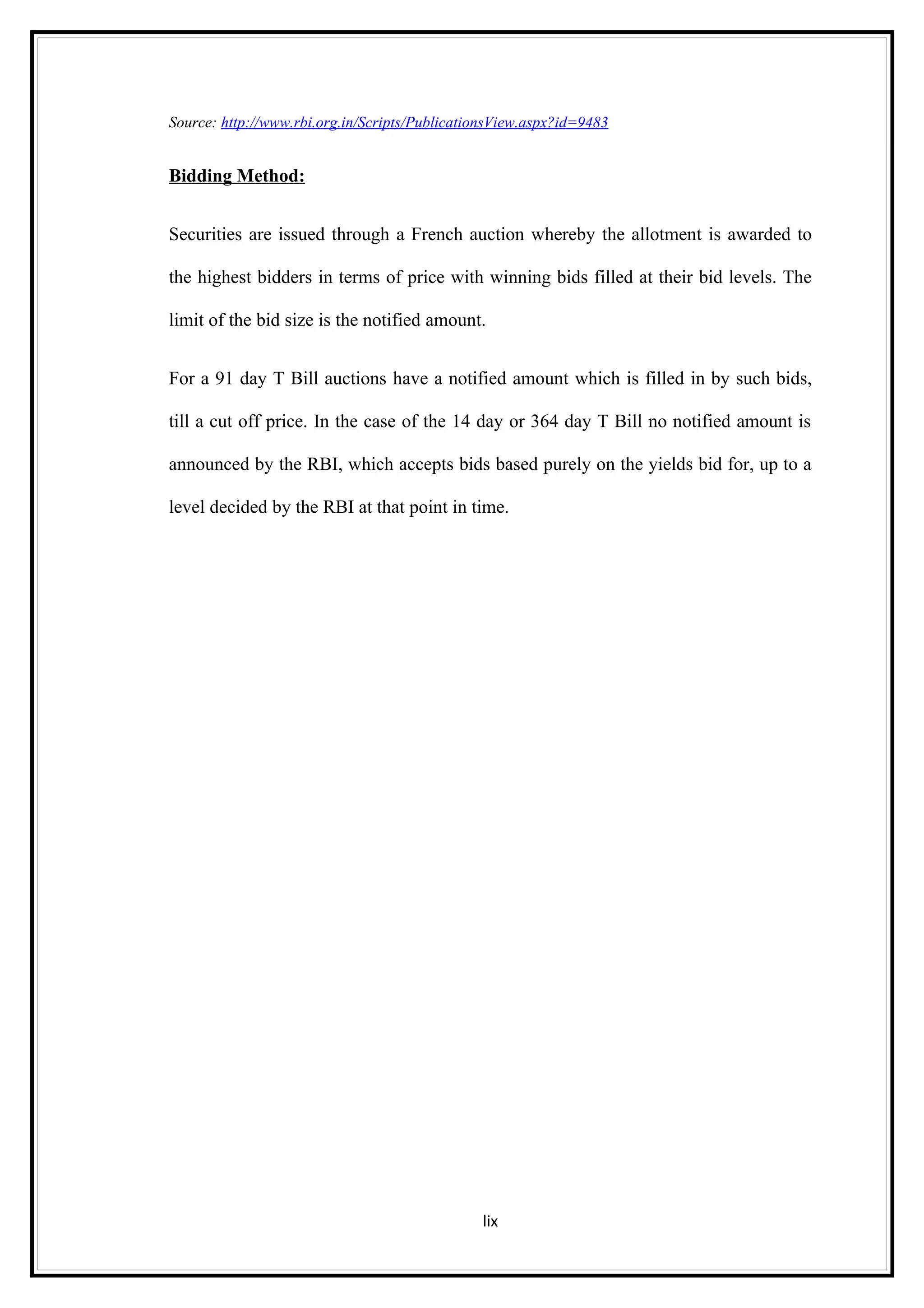 Source: http://www.rbi.org.in/Scripts/PublicationsView.aspx?id=9483


Bidding Method:


Securities are issued through a French auction whereby the allotment is awarded to

the highest bidders in terms of price with winning bids filled at their bid levels. The

limit of the bid size is the notified amount.


For a 91 day T Bill auctions have a notified amount which is filled in by such bids,

till a cut off price. In the case of the 14 day or 364 day T Bill no notified amount is

announced by the RBI, which accepts bids based purely on the yields bid for, up to a

level decided by the RBI at that point in time.




                                               lix
 