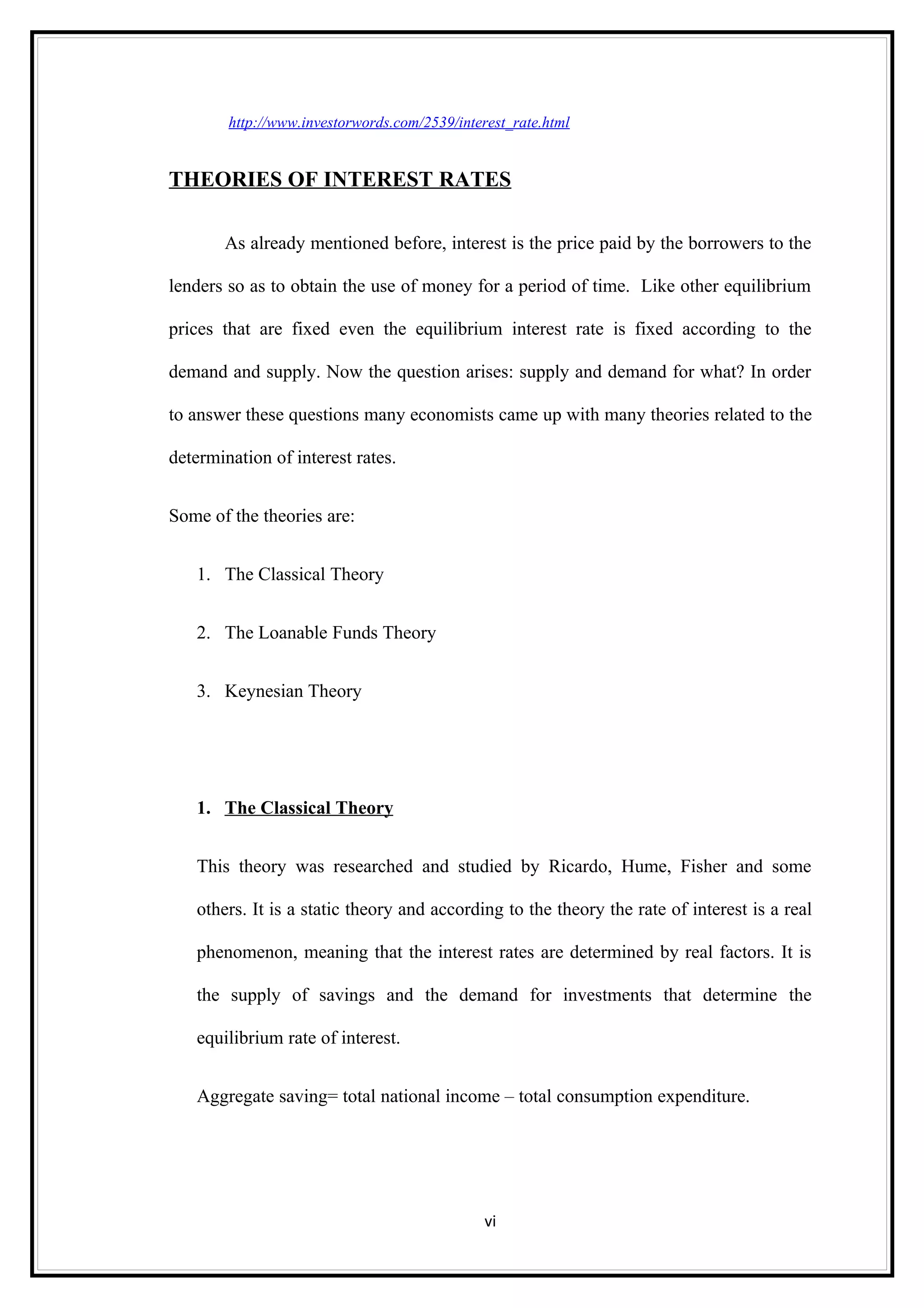 http://www.investorwords.com/2539/interest_rate.html


THEORIES OF INTEREST RATES

       As already mentioned before, interest is the price paid by the borrowers to the

lenders so as to obtain the use of money for a period of time. Like other equilibrium

prices that are fixed even the equilibrium interest rate is fixed according to the

demand and supply. Now the question arises: supply and demand for what? In order

to answer these questions many economists came up with many theories related to the

determination of interest rates.


Some of the theories are:


   1. The Classical Theory


   2. The Loanable Funds Theory


   3. Keynesian Theory




   1. The Classical Theory


   This theory was researched and studied by Ricardo, Hume, Fisher and some

   others. It is a static theory and according to the theory the rate of interest is a real

   phenomenon, meaning that the interest rates are determined by real factors. It is

   the supply of savings and the demand for investments that determine the

   equilibrium rate of interest.


   Aggregate saving= total national income – total consumption expenditure.




                                               vi
 