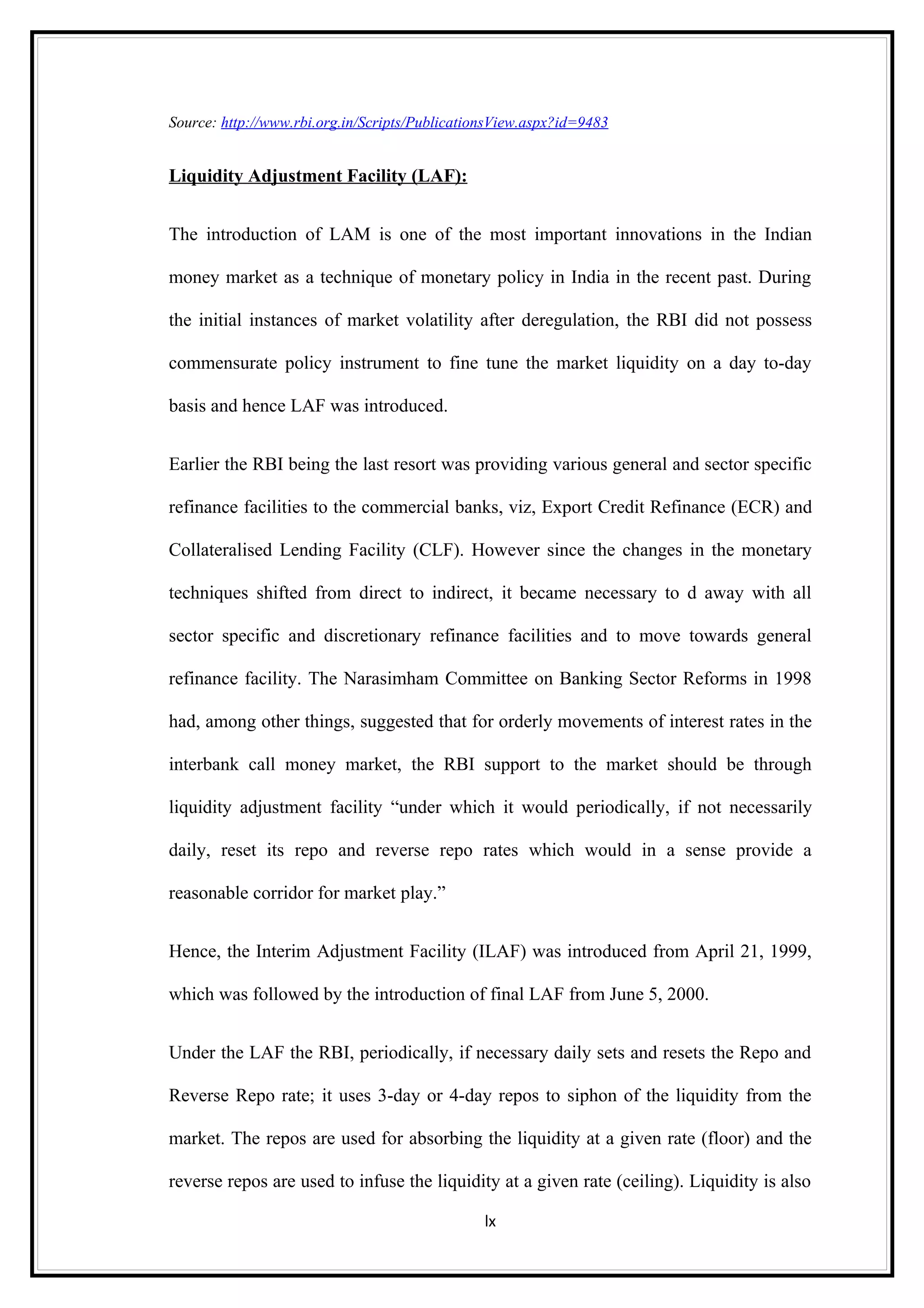 Source: http://www.rbi.org.in/Scripts/PublicationsView.aspx?id=9483


Liquidity Adjustment Facility (LAF):


The introduction of LAM is one of the most important innovations in the Indian

money market as a technique of monetary policy in India in the recent past. During

the initial instances of market volatility after deregulation, the RBI did not possess

commensurate policy instrument to fine tune the market liquidity on a day to-day

basis and hence LAF was introduced.


Earlier the RBI being the last resort was providing various general and sector specific

refinance facilities to the commercial banks, viz, Export Credit Refinance (ECR) and

Collateralised Lending Facility (CLF). However since the changes in the monetary

techniques shifted from direct to indirect, it became necessary to d away with all

sector specific and discretionary refinance facilities and to move towards general

refinance facility. The Narasimham Committee on Banking Sector Reforms in 1998

had, among other things, suggested that for orderly movements of interest rates in the

interbank call money market, the RBI support to the market should be through

liquidity adjustment facility “under which it would periodically, if not necessarily

daily, reset its repo and reverse repo rates which would in a sense provide a

reasonable corridor for market play.”


Hence, the Interim Adjustment Facility (ILAF) was introduced from April 21, 1999,

which was followed by the introduction of final LAF from June 5, 2000.


Under the LAF the RBI, periodically, if necessary daily sets and resets the Repo and

Reverse Repo rate; it uses 3-day or 4-day repos to siphon of the liquidity from the

market. The repos are used for absorbing the liquidity at a given rate (floor) and the

reverse repos are used to infuse the liquidity at a given rate (ceiling). Liquidity is also

                                                lx
 