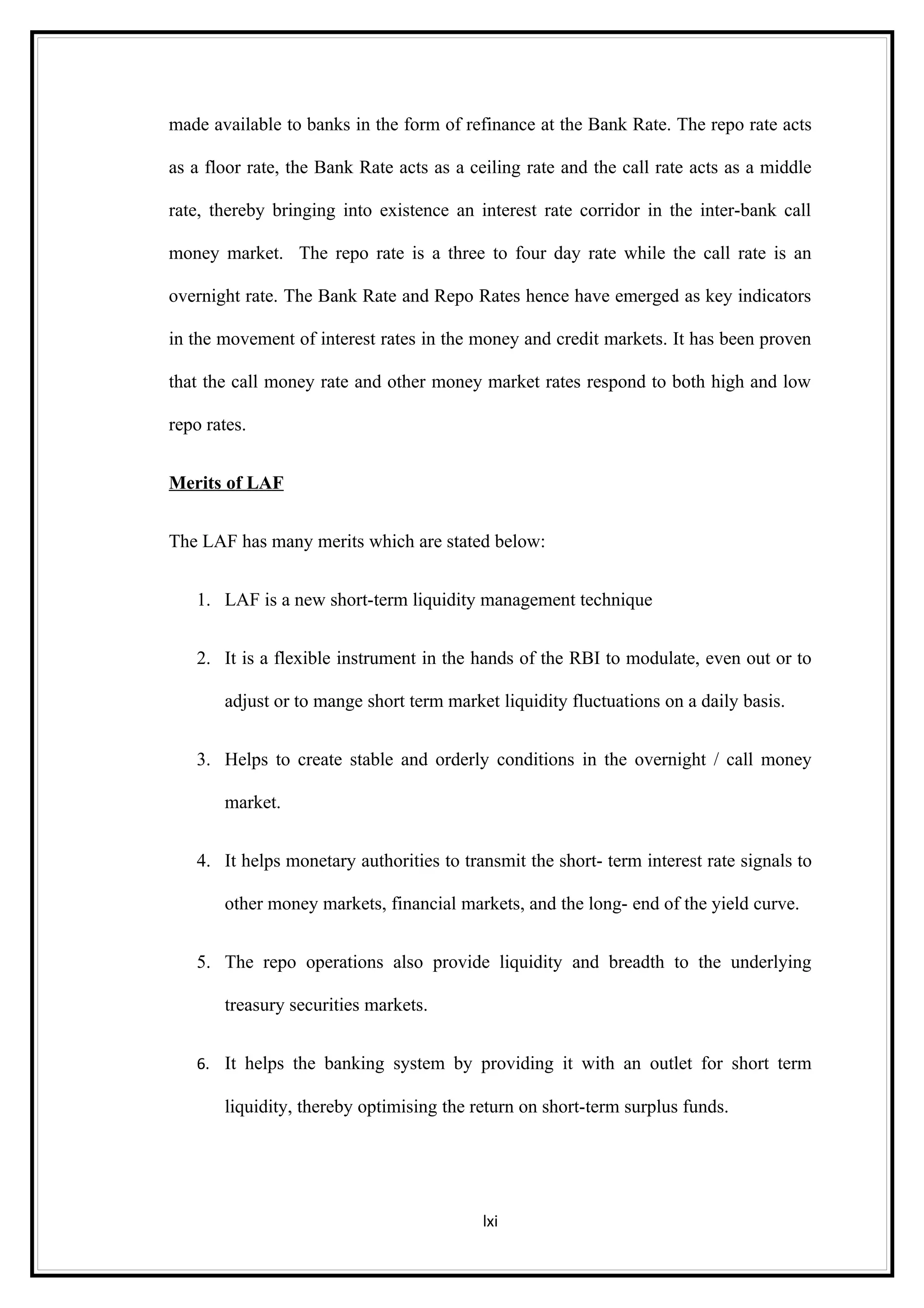 made available to banks in the form of refinance at the Bank Rate. The repo rate acts

as a floor rate, the Bank Rate acts as a ceiling rate and the call rate acts as a middle

rate, thereby bringing into existence an interest rate corridor in the inter-bank call

money market. The repo rate is a three to four day rate while the call rate is an

overnight rate. The Bank Rate and Repo Rates hence have emerged as key indicators

in the movement of interest rates in the money and credit markets. It has been proven

that the call money rate and other money market rates respond to both high and low

repo rates.


Merits of LAF


The LAF has many merits which are stated below:


   1. LAF is a new short-term liquidity management technique


   2. It is a flexible instrument in the hands of the RBI to modulate, even out or to

       adjust or to mange short term market liquidity fluctuations on a daily basis.


   3. Helps to create stable and orderly conditions in the overnight / call money

       market.


   4. It helps monetary authorities to transmit the short- term interest rate signals to

       other money markets, financial markets, and the long- end of the yield curve.


   5. The repo operations also provide liquidity and breadth to the underlying

       treasury securities markets.


   6. It helps the banking system by providing it with an outlet for short term

       liquidity, thereby optimising the return on short-term surplus funds.




                                          lxi
 