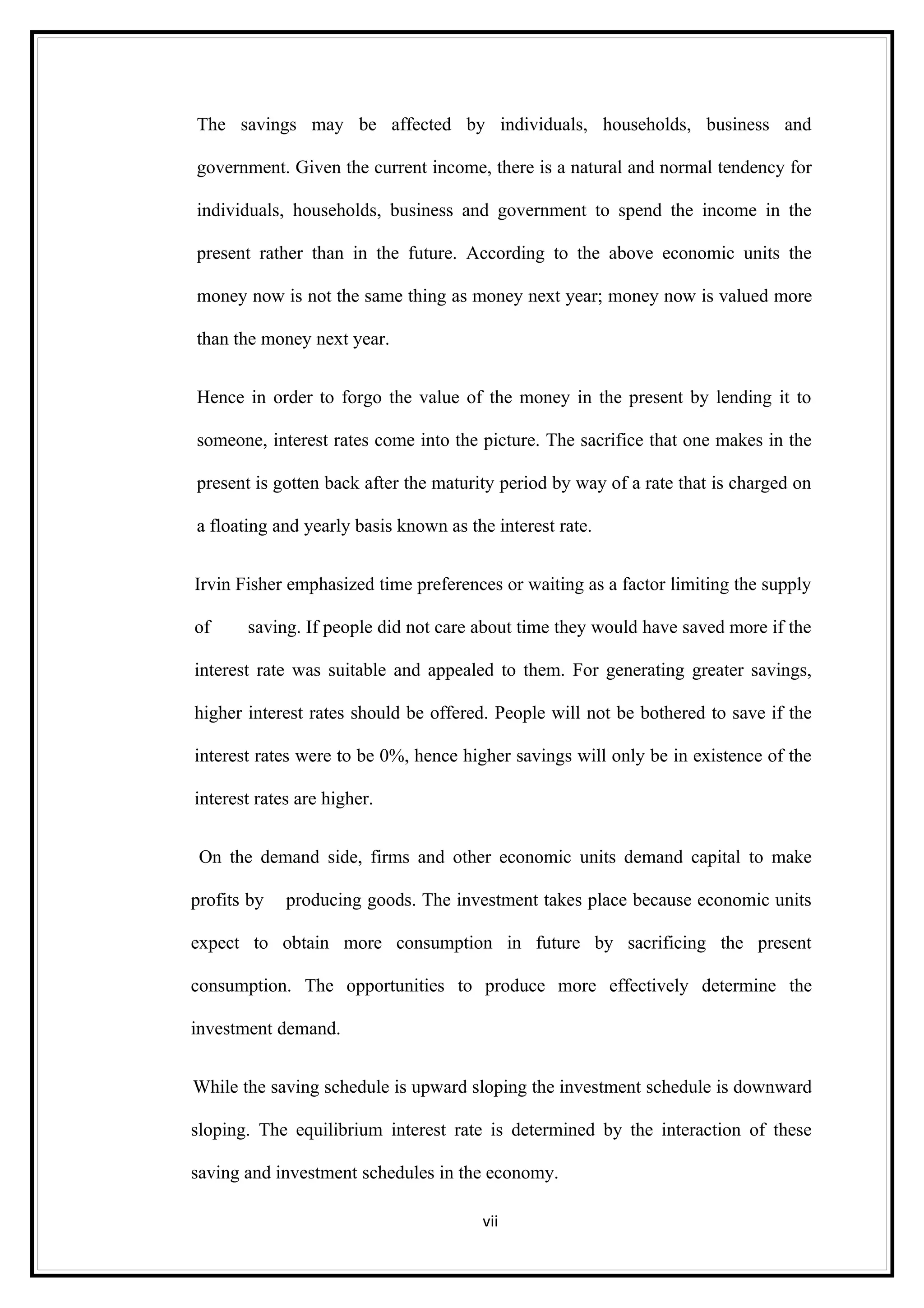 The savings may be affected by individuals, households, business and

government. Given the current income, there is a natural and normal tendency for

individuals, households, business and government to spend the income in the

present rather than in the future. According to the above economic units the

money now is not the same thing as money next year; money now is valued more

than the money next year.


Hence in order to forgo the value of the money in the present by lending it to

someone, interest rates come into the picture. The sacrifice that one makes in the

present is gotten back after the maturity period by way of a rate that is charged on

a floating and yearly basis known as the interest rate.


Irvin Fisher emphasized time preferences or waiting as a factor limiting the supply

of     saving. If people did not care about time they would have saved more if the

interest rate was suitable and appealed to them. For generating greater savings,

higher interest rates should be offered. People will not be bothered to save if the

interest rates were to be 0%, hence higher savings will only be in existence of the

interest rates are higher.


 On the demand side, firms and other economic units demand capital to make

profits by   producing goods. The investment takes place because economic units

expect to obtain more consumption in future by sacrificing the present

consumption. The opportunities to produce more effectively determine the

investment demand.


While the saving schedule is upward sloping the investment schedule is downward

sloping. The equilibrium interest rate is determined by the interaction of these

saving and investment schedules in the economy.

                                       vii
 