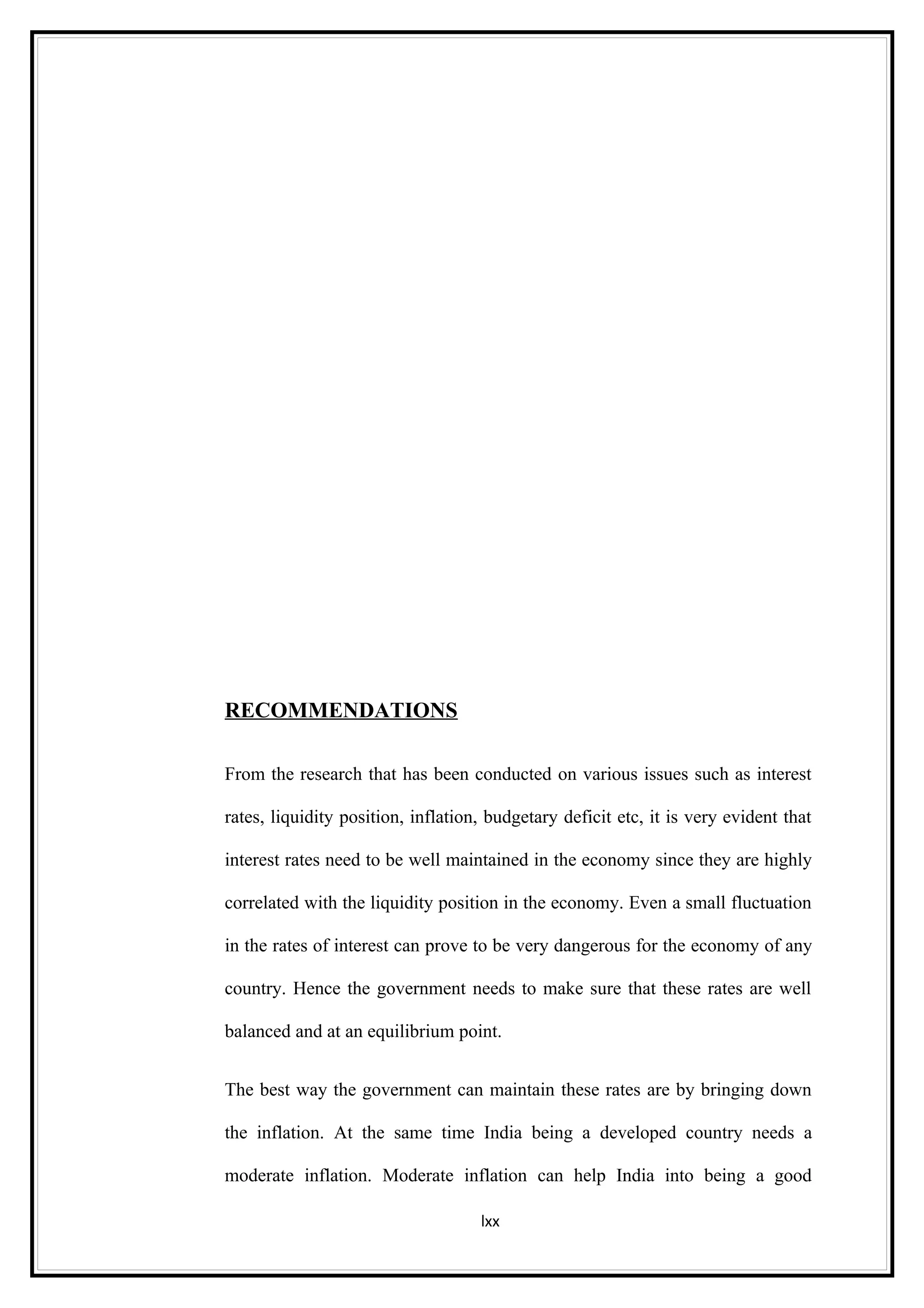 RECOMMENDATIONS

From the research that has been conducted on various issues such as interest

rates, liquidity position, inflation, budgetary deficit etc, it is very evident that

interest rates need to be well maintained in the economy since they are highly

correlated with the liquidity position in the economy. Even a small fluctuation

in the rates of interest can prove to be very dangerous for the economy of any

country. Hence the government needs to make sure that these rates are well

balanced and at an equilibrium point.


The best way the government can maintain these rates are by bringing down

the inflation. At the same time India being a developed country needs a

moderate inflation. Moderate inflation can help India into being a good

                                    lxx
 