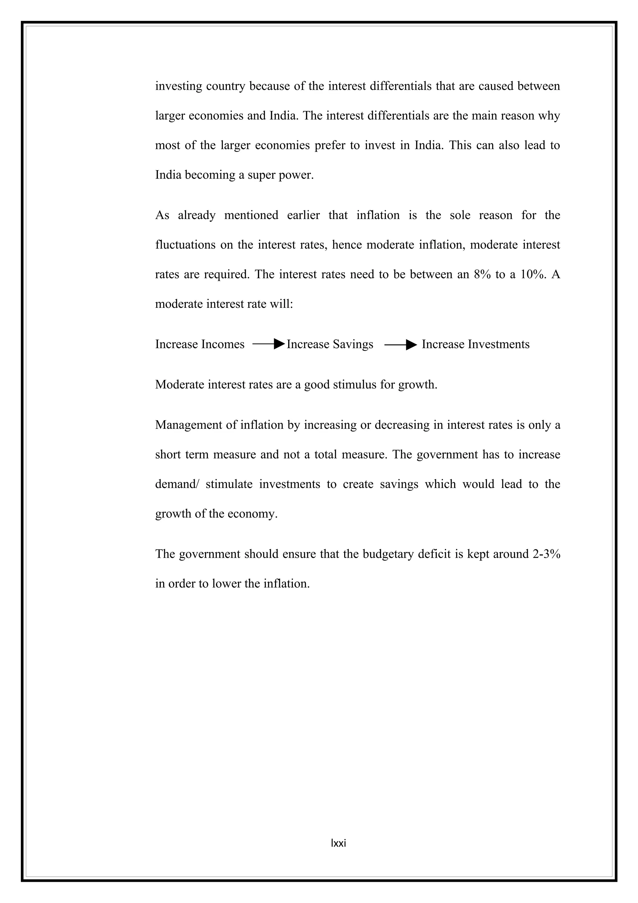 investing country because of the interest differentials that are caused between

larger economies and India. The interest differentials are the main reason why

most of the larger economies prefer to invest in India. This can also lead to

India becoming a super power.


As already mentioned earlier that inflation is the sole reason for the

fluctuations on the interest rates, hence moderate inflation, moderate interest

rates are required. The interest rates need to be between an 8% to a 10%. A

moderate interest rate will:


Increase Incomes           Increase Savings        Increase Investments


Moderate interest rates are a good stimulus for growth.


Management of inflation by increasing or decreasing in interest rates is only a

short term measure and not a total measure. The government has to increase

demand/ stimulate investments to create savings which would lead to the

growth of the economy.


The government should ensure that the budgetary deficit is kept around 2-3%

in order to lower the inflation.




                                   lxxi
 