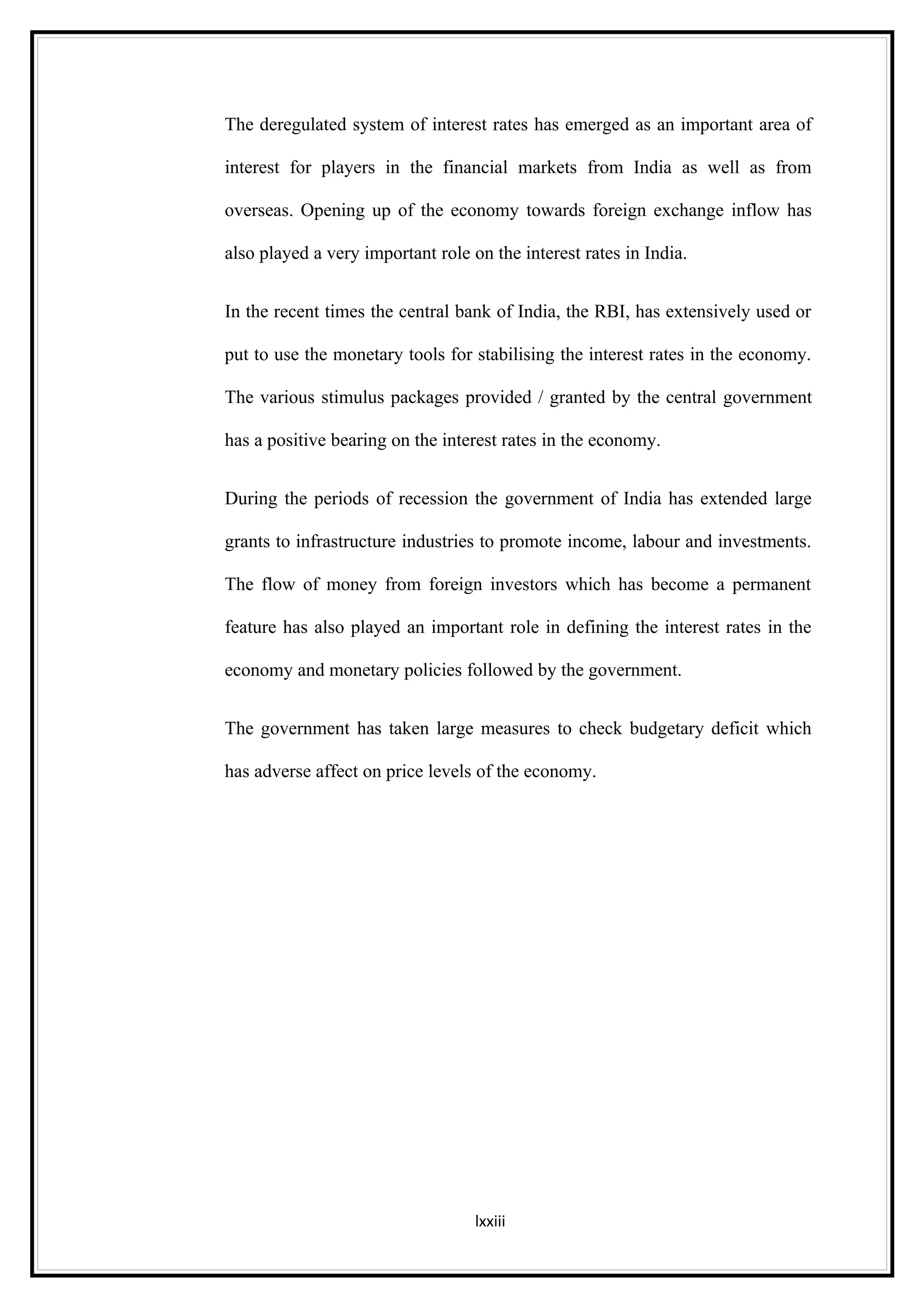 The deregulated system of interest rates has emerged as an important area of

interest for players in the financial markets from India as well as from

overseas. Opening up of the economy towards foreign exchange inflow has

also played a very important role on the interest rates in India.


In the recent times the central bank of India, the RBI, has extensively used or

put to use the monetary tools for stabilising the interest rates in the economy.

The various stimulus packages provided / granted by the central government

has a positive bearing on the interest rates in the economy.


During the periods of recession the government of India has extended large

grants to infrastructure industries to promote income, labour and investments.

The flow of money from foreign investors which has become a permanent

feature has also played an important role in defining the interest rates in the

economy and monetary policies followed by the government.


The government has taken large measures to check budgetary deficit which

has adverse affect on price levels of the economy.




                                   lxxiii
 