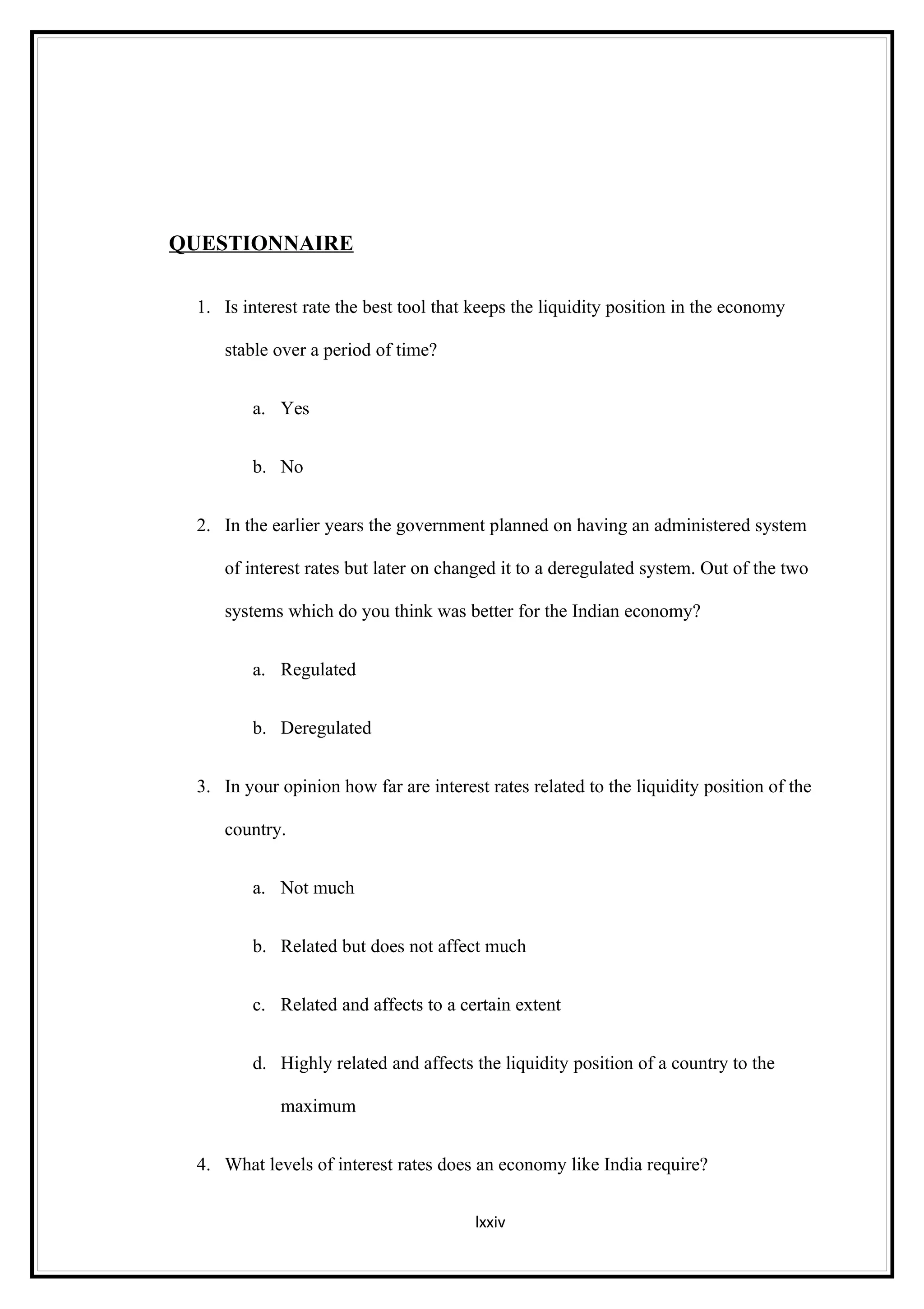 QUESTIONNAIRE

 1. Is interest rate the best tool that keeps the liquidity position in the economy

    stable over a period of time?


        a. Yes


        b. No


 2. In the earlier years the government planned on having an administered system

    of interest rates but later on changed it to a deregulated system. Out of the two

    systems which do you think was better for the Indian economy?


        a. Regulated


        b. Deregulated


 3. In your opinion how far are interest rates related to the liquidity position of the

    country.


        a. Not much


        b. Related but does not affect much


        c. Related and affects to a certain extent


        d. Highly related and affects the liquidity position of a country to the

            maximum


 4. What levels of interest rates does an economy like India require?


                                       lxxiv
 