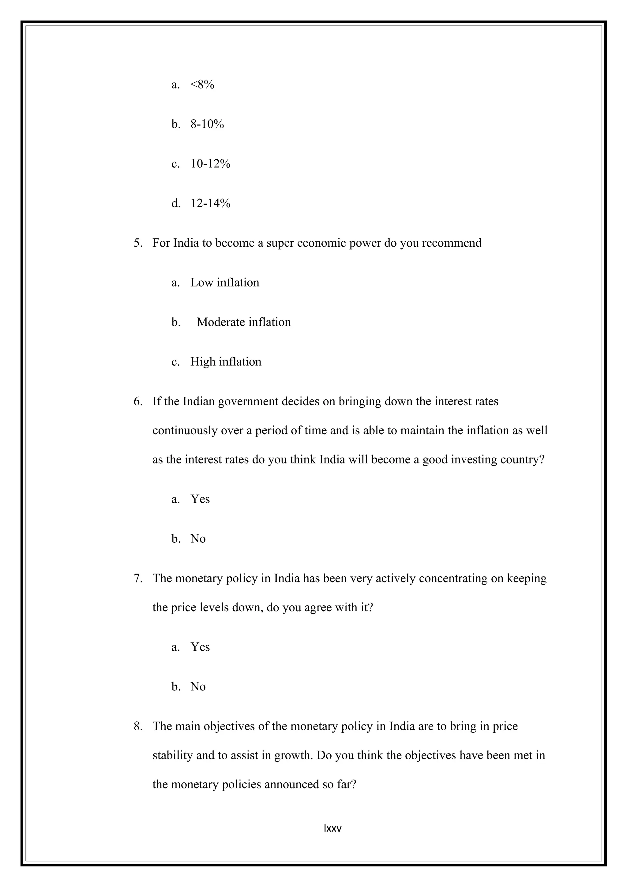 a. <8%


       b. 8-10%


       c. 10-12%


       d. 12-14%


5. For India to become a super economic power do you recommend


       a. Low inflation


       b.   Moderate inflation


       c. High inflation


6. If the Indian government decides on bringing down the interest rates

   continuously over a period of time and is able to maintain the inflation as well

   as the interest rates do you think India will become a good investing country?


       a. Yes


       b. No


7. The monetary policy in India has been very actively concentrating on keeping

   the price levels down, do you agree with it?


       a. Yes


       b. No


8. The main objectives of the monetary policy in India are to bring in price

   stability and to assist in growth. Do you think the objectives have been met in

   the monetary policies announced so far?


                                     lxxv
 