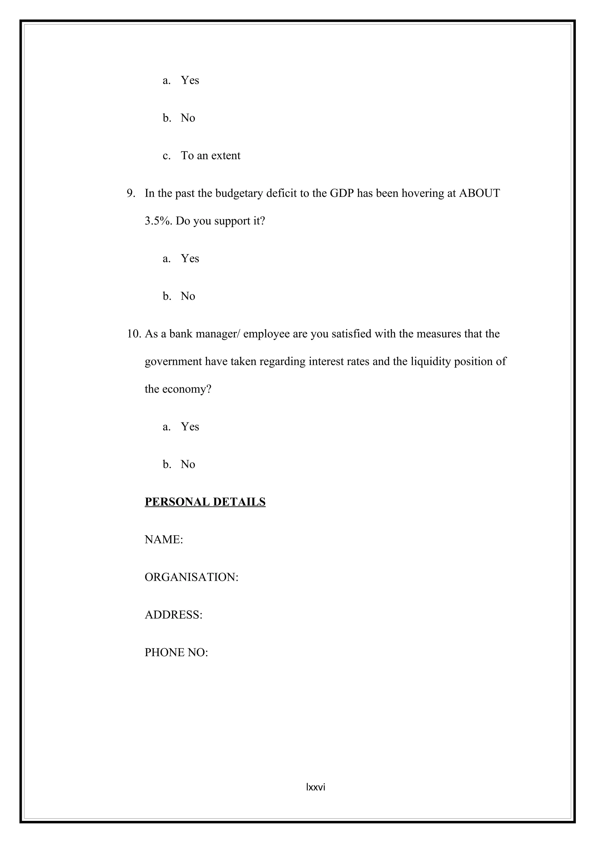 a. Yes


       b. No


       c. To an extent


9. In the past the budgetary deficit to the GDP has been hovering at ABOUT

   3.5%. Do you support it?


       a. Yes


       b. No


10. As a bank manager/ employee are you satisfied with the measures that the

   government have taken regarding interest rates and the liquidity position of

   the economy?


       a. Yes


       b. No


   PERSONAL DETAILS


   NAME:


   ORGANISATION:


   ADDRESS:


   PHONE NO:




                                    lxxvi
 