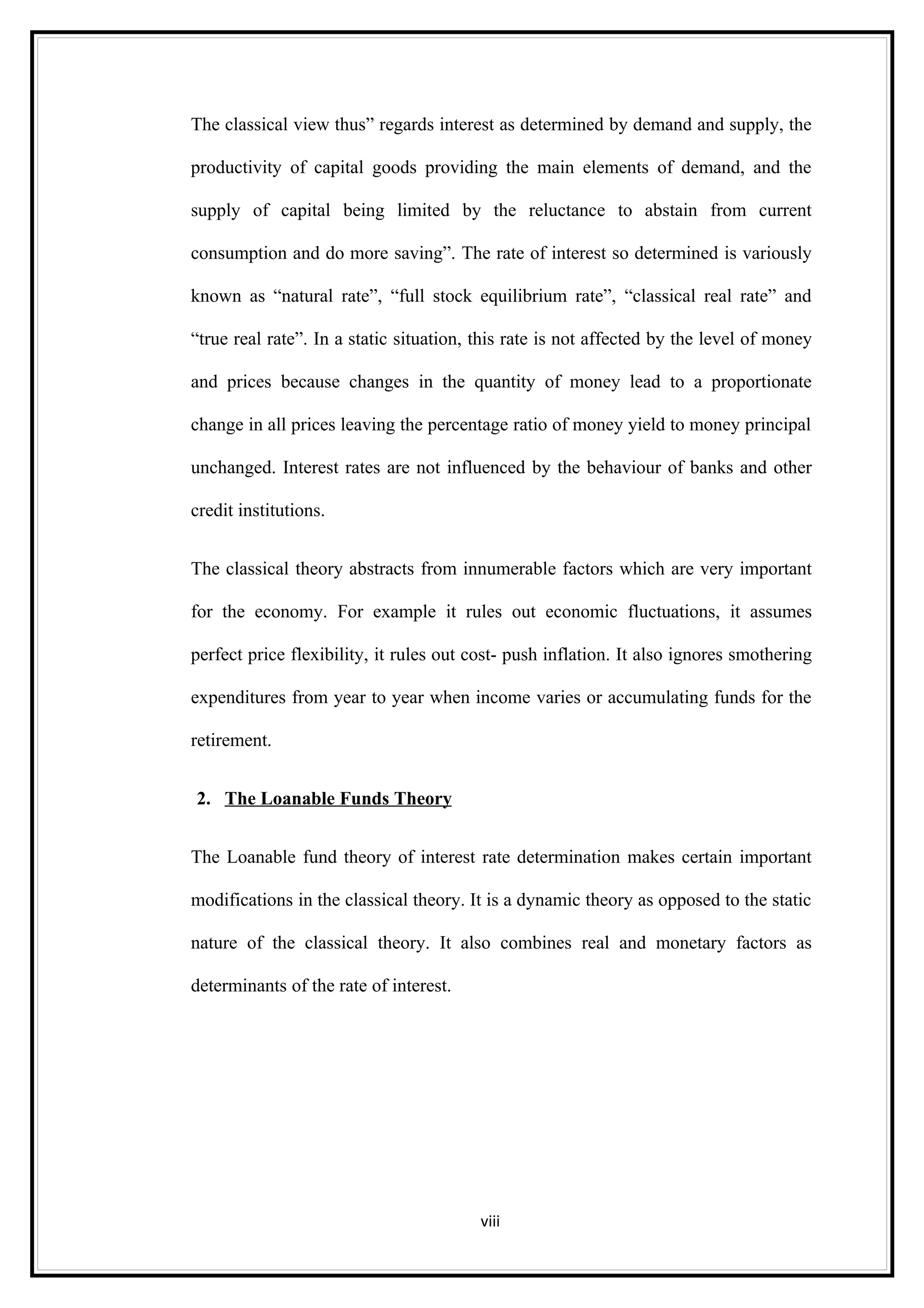 The classical view thus” regards interest as determined by demand and supply, the

productivity of capital goods providing the main elements of demand, and the

supply of capital being limited by the reluctance to abstain from current

consumption and do more saving”. The rate of interest so determined is variously

known as “natural rate”, “full stock equilibrium rate”, “classical real rate” and

“true real rate”. In a static situation, this rate is not affected by the level of money

and prices because changes in the quantity of money lead to a proportionate

change in all prices leaving the percentage ratio of money yield to money principal

unchanged. Interest rates are not influenced by the behaviour of banks and other

credit institutions.


The classical theory abstracts from innumerable factors which are very important

for the economy. For example it rules out economic fluctuations, it assumes

perfect price flexibility, it rules out cost- push inflation. It also ignores smothering

expenditures from year to year when income varies or accumulating funds for the

retirement.


2. The Loanable Funds Theory


The Loanable fund theory of interest rate determination makes certain important

modifications in the classical theory. It is a dynamic theory as opposed to the static

nature of the classical theory. It also combines real and monetary factors as

determinants of the rate of interest.




                                         viii
 
