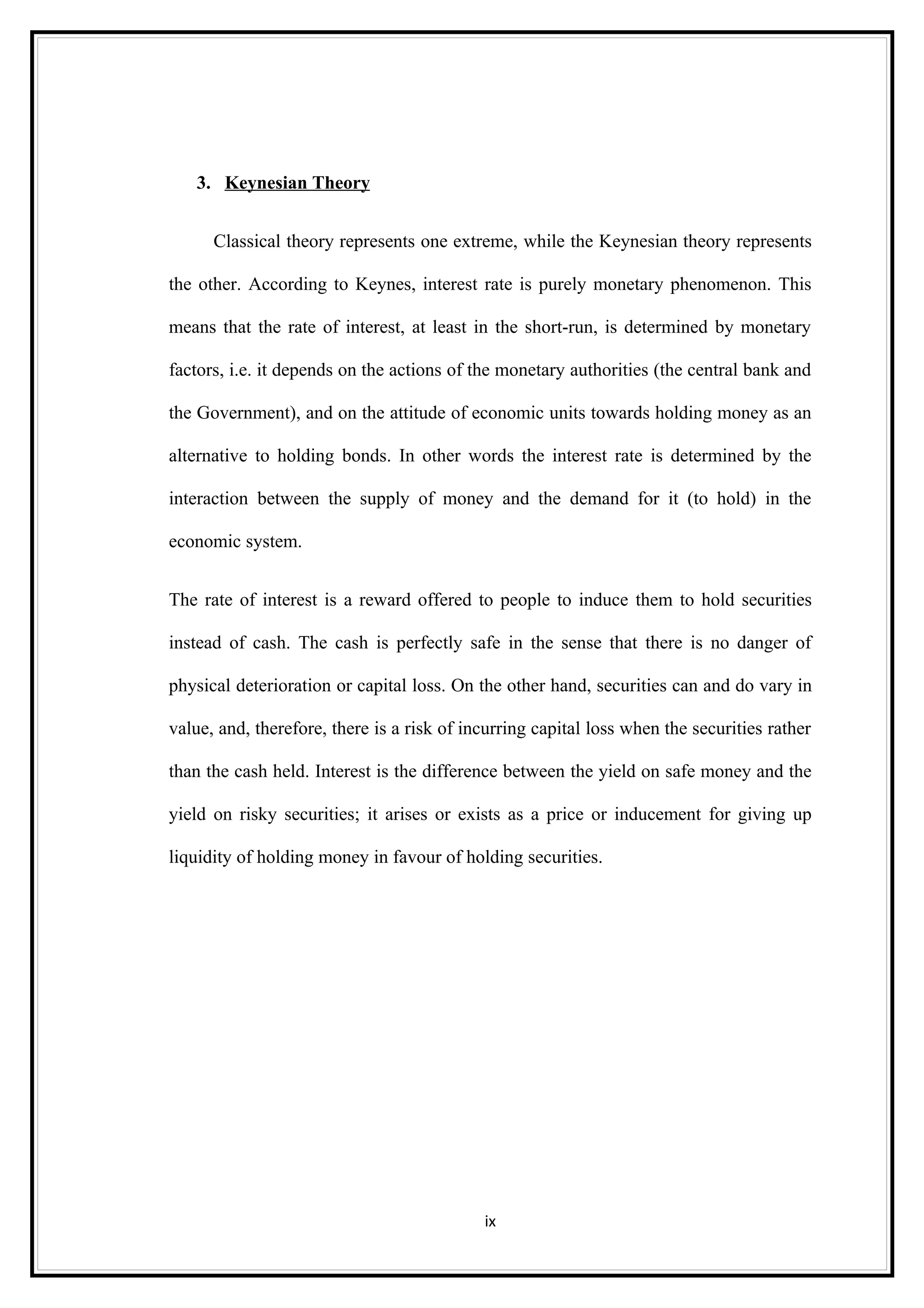 3. Keynesian Theory


      Classical theory represents one extreme, while the Keynesian theory represents

the other. According to Keynes, interest rate is purely monetary phenomenon. This

means that the rate of interest, at least in the short-run, is determined by monetary

factors, i.e. it depends on the actions of the monetary authorities (the central bank and

the Government), and on the attitude of economic units towards holding money as an

alternative to holding bonds. In other words the interest rate is determined by the

interaction between the supply of money and the demand for it (to hold) in the

economic system.


The rate of interest is a reward offered to people to induce them to hold securities

instead of cash. The cash is perfectly safe in the sense that there is no danger of

physical deterioration or capital loss. On the other hand, securities can and do vary in

value, and, therefore, there is a risk of incurring capital loss when the securities rather

than the cash held. Interest is the difference between the yield on safe money and the

yield on risky securities; it arises or exists as a price or inducement for giving up

liquidity of holding money in favour of holding securities.




                                            ix
 