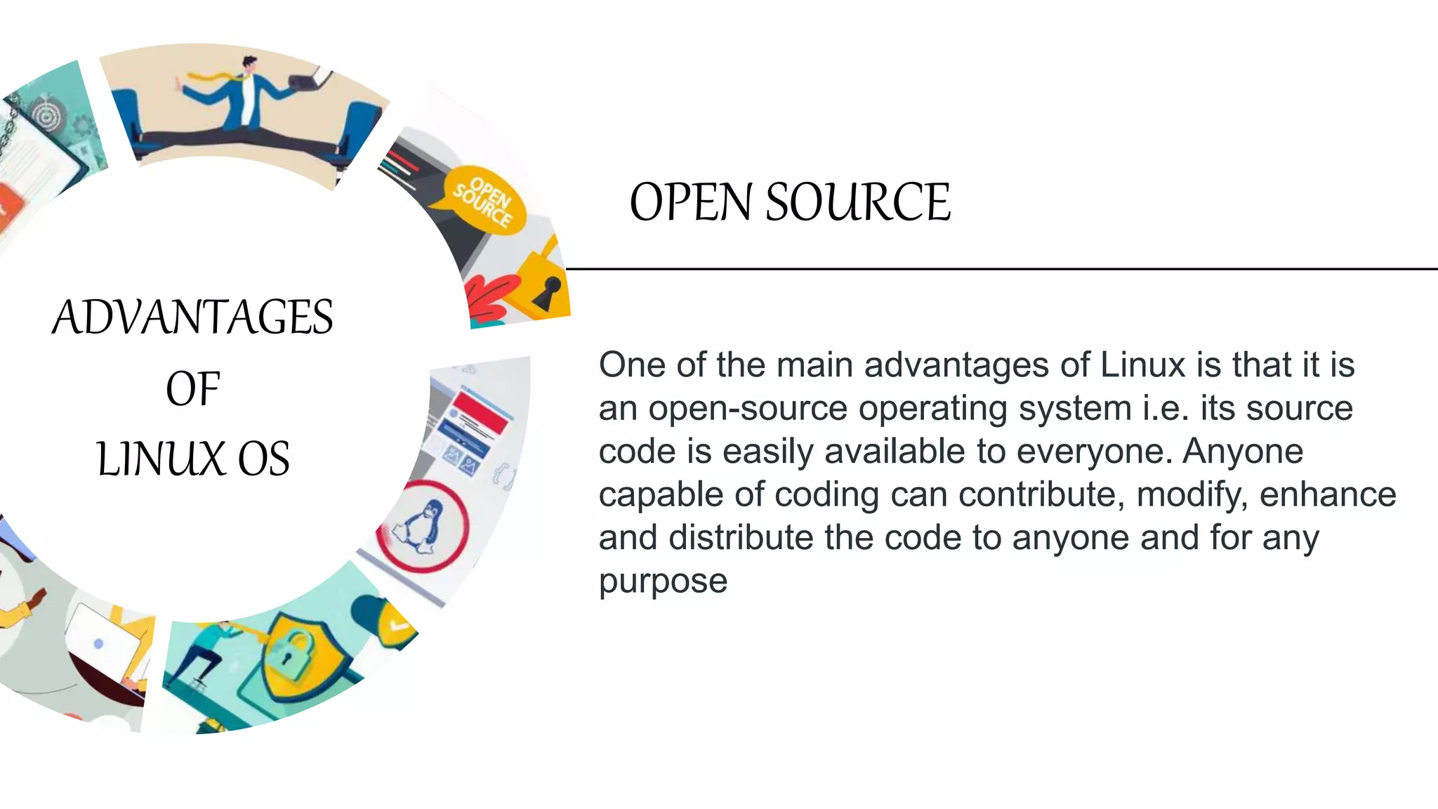 One of the main advantages of Linux is that it is
an open-source operating system i.e. its source
code is easily available to everyone. Anyone
capable of coding can contribute, modify, enhance
and distribute the code to anyone and for any
purpose
OPEN SOURCE
ADVANTAGES
OF
LINUX OS
 