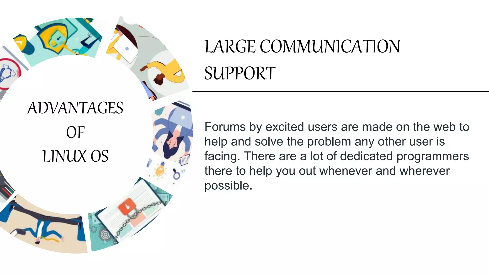 Forums by excited users are made on the web to
help and solve the problem any other user is
facing. There are a lot of dedicated programmers
there to help you out whenever and wherever
possible.
LARGE COMMUNICATION
SUPPORT
ADVANTAGES
OF
LINUX OS
 