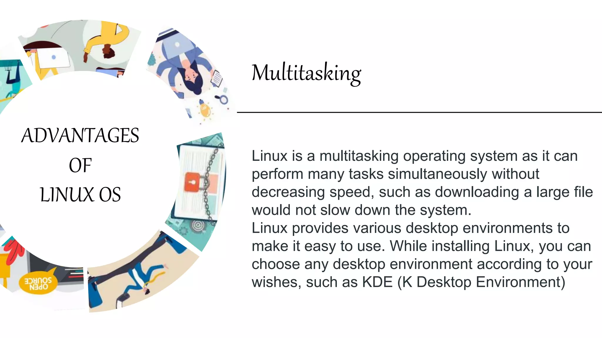 Linux is a multitasking operating system as it can
perform many tasks simultaneously without
decreasing speed, such as downloading a large file
would not slow down the system.
Linux provides various desktop environments to
make it easy to use. While installing Linux, you can
choose any desktop environment according to your
wishes, such as KDE (K Desktop Environment)
Multitasking
ADVANTAGES
OF
LINUX OS
 