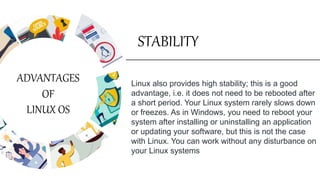 STABILITY
Linux also provides high stability; this is a good
advantage, i.e. it does not need to be rebooted after
a short period. Your Linux system rarely slows down
or freezes. As in Windows, you need to reboot your
system after installing or uninstalling an application
or updating your software, but this is not the case
with Linux. You can work without any disturbance on
your Linux systems
ADVANTAGES
OF
LINUX OS
 