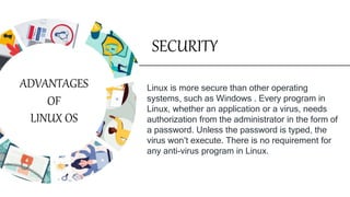 SECURITY
Linux is more secure than other operating
systems, such as Windows . Every program in
Linux, whether an application or a virus, needs
authorization from the administrator in the form of
a password. Unless the password is typed, the
virus won’t execute. There is no requirement for
any anti-virus program in Linux.
ADVANTAGES
OF
LINUX OS
 