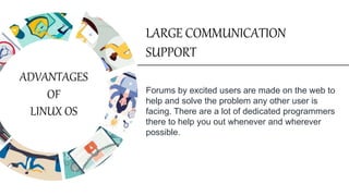 Forums by excited users are made on the web to
help and solve the problem any other user is
facing. There are a lot of dedicated programmers
there to help you out whenever and wherever
possible.
LARGE COMMUNICATION
SUPPORT
ADVANTAGES
OF
LINUX OS
 