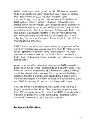With commitment came growth, and in 1994 we acquired a
soap-manufacturing facility sprawling seven acres of land at
Hub, Balochistan. In 2002, the plant tripled its soap-
manufacturing capacity with an investment of $3 million. In
2004, with an initial investment of about half a million U.S.
dollars, a PUR facility was set up with a production capacity of
50 million sachets of the water purifier annually. The P&G Hub
plant is the single plant that produces PUR globally. Today, the
Hub plant is equipped with state-of-the-art manufacturing
technologies and quality assurance processes and systems,
reflecting the company's values of safe, hygienic and ethical
manufacturing practices.

P&G Pakistan headquarters are consistently upgraded to the
company's progressive values. Investments of $1 million and a
recent $600,000 investment have taken place in the work-
space environment to date. The P&G Pakistan head office
today hosts high-speed digital networks and advanced systems
and facilities.

As a company with vast global experience, P&G always has
believed in the potential Pakistan has as a country. Since 1989,
the total amount invested by P&G Pakistan in assets, working
capital and market development has exceeded Rs 6 billion. In
addition, Procter & Gamble contributed Rs 3.1 billion to the
national exchequer in the form of taxes and duties during 2005
and 2006, increasing 13 percent over the previous year.

P&G has attracted outstanding individuals since the day it
began operations in Pakistan. The company employs more
than 257 people and creates more than 4,000 jobs indirectly in
Pakistan, 99 percent of which are held by Pakistanis. All this
makes P&G a more locally focused company.



Facts about P&G Pakistan



                                                                   10
 