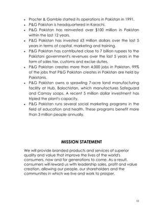 •   Procter & Gamble started its operations in Pakistan in 1991.
•   P&G Pakistan is headquartered in Karachi.
•   P&G Pakistan has reinvested over $100 million in Pakistan
    within the last 12 years.
•   P&G Pakistan has invested 63 million dollars over the last 5
    years in terms of capital, marketing and training.
•   P&G Pakistan has contributed close to 7 billion rupees to the
    Pakistani government's revenues over the last 5 years in the
    form of sales tax, customs and excise duties.
•   P&G Pakistan creates more than 4,000 jobs in Pakistan. 99%
    of the jobs that P&G Pakistan creates in Pakistan are held by
    Pakistanis.
•   P&G Pakistan owns a sprawling 7-acre land manufacturing
    facility at Hub, Balochistan, which manufactures Safeguard
    and Camay soaps. A recent 5 million dollar investment has
    tripled the plant's capacity.
•   P&G Pakistan runs several social marketing programs in the
    field of education and health. These programs benefit more
    than 3 million people annually.




                     MISSION STATEMENT
We will provide branded products and services of superior
quality and value that improve the lives of the world's
consumers, now and for generations to come. As a result,
consumers will reward us with leadership sales, profit and value
creation, allowing our people, our shareholders and the
communities in which we live and work to prosper.




                                                               11
 
