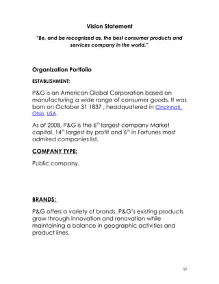 Vision Statement
 “Be, and be recognized as, the best consumer products and
               services company in the world.”



Organization Portfolio
ESTABLISHMENT:

P&G is an American Global Corporation based on
manufacturing a wide range of consumer goods. It was
born on October 31 1837 , headquatered in Cincinnati,
Ohio, USA.

As of 2008, P&G is the 6th largest company Market
capital, 14th largest by profit and 6th in Fortunes most
admired companies list.

COMPANY TYPE:

Public company.




BRANDS:

P&G offers a variety of brands. P&G’s existing products
grow through innovation and renovation while
maintaining a balance in geographic activities and
product lines.




                                                             12
 