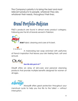 The Company's priority is to bring the best and most
relevant products to people, wherever they are,
whatever their needs, throughout their lives.




　
P&G’s products are found in almost every product category.
Following are the list of brands served in Pakistan:




          Ariel Fabric cleaning and care at its best.



              A moisturizing bar soap enriched with perfumes
of French inspiration that leaves your skin feeling fresh, soft and
sensual.




Olay® offers an array of skin-care and personal cleansing
products that provide multiple benefits designed for women of
all ages.




              Always® offers great protection throughout your
menstrual cycle to help you live life to the fullest — without
interruption.

                                                                 13
 