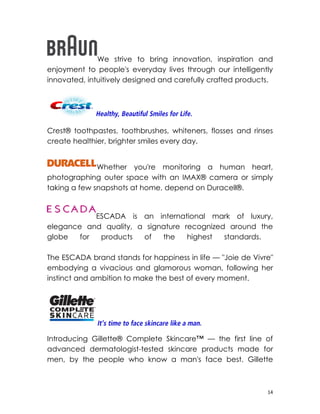 We strive to bring innovation, inspiration and
enjoyment to people's everyday lives through our intelligently
innovated, intuitively designed and carefully crafted products.




Crest® toothpastes, toothbrushes, whiteners, flosses and rinses
create healthier, brighter smiles every day.


              Whether you're monitoring a human heart,
photographing outer space with an IMAX® camera or simply
taking a few snapshots at home, depend on Duracell®.


            ESCADA is an international mark of luxury,
elegance and quality, a signature recognized around the
globe   for  products  of   the    highest  standards.

The ESCADA brand stands for happiness in life — "Joie de Vivre"
embodying a vivacious and glamorous woman, following her
instinct and ambition to make the best of every moment.




Introducing Gillette® Complete Skincare™ — the first line of
advanced dermatologist-tested skincare products made for
men, by the people who know a man's face best. Gillette



                                                             14
 