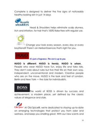 Complete is designed to deliver the five signs of noticeably
healthy-looking skin in just 14 days




                 Head & Shoulders helps eliminate scalp dryness,
itch and irritation, for hair that's 100% flake-free with regular use.




          Change your look every season, every day or every
boyfriend? There’s an Herbal Essences that's right for you.




HUGO is different. HUGO is trendy. HUGO is urban.
People who wear HUGO have fun, enjoy life and take risks.
They don't care about rules but live their life on their own way.
Independent, unconventional and modern. Creative people
who are on the move. HUGO is the look and feel of London,
Berlin and New York — the style for individualists.




              The world of BOSS is driven by success and
achievement; a modern place, yet defined by the classic
values of elegance and style.



         At Old Spice®, we're dedicated to staying up-to-date
on emerging technologies that protect you from odor and
wetness, and keep you smelling great. With our new scents and

                                                                    15
 