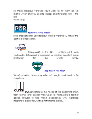 so many delicious varieties, you'll want to try them all. No
matter which one you decide to pop, one thing's for sure — the
fun
won't stop!




  ® products offer you delicious filtered water at 1/10th of the
cost of bottled water.




             Safeguard® is the No. 1 antibacterial soap
worldwide. Safeguard is designed to provide excellent germ
protection       for        the        whole         family.




Vicks® provides temporary relief of coughs and cold or flu
symptoms.




           Dunhill caters to the needs of the discerning man,
from formal and casual menswear, to handcrafted leather
goods through to fine men’s accessories, wrist watches,
fragrance, cigarettes, writing instruments, cigars…




                                                              17
 