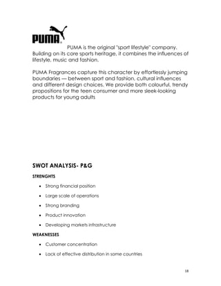 PUMA is the original "sport lifestyle" company.
Building on its core sports heritage, it combines the influences of
lifestyle, music and fashion.

PUMA Fragrances capture this character by effortlessly jumping
boundaries — between sport and fashion, cultural influences
and different design choices. We provide both colourful, trendy
propositions for the teen consumer and more sleek-looking
products for young adults




SWOT ANALYSIS- P&G
STRENGHTS

  •   Strong financial position

  •   Large scale of operations

  •   Strong branding

  •   Product innovation

  •   Developing markets infrastructure

WEAKNESSES

  •   Customer concentration

  •   Lack of effective distribution in some countries


                                                                 18
 