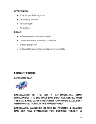 OPPORTUNITIES

  •   Wide range of demography

  •   Developing markets

  •   New products

  •   Acquisitions

THREATS

  •   Increase in prices of raw materials

  •   Uncertainity in the economic conditions

  •   Intense competion

  •   Unfavorable business laws and political unstability




PRODUCT PROFILE
SAFEGUARD SOAP




SAFEGUARD® IS THE NO. 1 ANTIBACTERIAL SOAP
WORLDWIDE; IT IS THE ONLY BAR SOAP REGISTERED WITH
THE FDA. SAFEGUARD IS DESIGNED TO PROVIDE EXCELLENT
GERM PROTECTION FOR THE WHOLE FAMILY.

SAFEGUARD, LAUNCHED IN 1995 BY PROCTER & GAMBLE
HAS SET NEW STANDARDS FOR DEFINING "HEALTH &

                                                            19
 