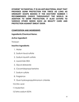 HYGIENE" IN PAKISTAN. IT IS AN ANTI-BACTERIAL SOAP THAT
PROVIDES GERM PROTECTION FOR TWICE AS LONG AS
ORDINARY SOAPS MAKING IT THE DOCTORS' NUMBER 1
RECOMMENDED CHOICE THROUGHOUT THE WORLD. IN
ADDITION TO GERM PROTECTION, IT ALSO CATERS TO
VARIOUS OTHER NEEDS SUCH AS BEAUTY CARE AND
PROTECTION AGAINST SWEAT ODOR.


COMPOSITION AND INGREDIENTS

Ingredients/Chemical Name:

Active Ingredient:

Triclosan

Inactive Ingredients:

  1. Water

  2. Sodium lauryl sulfate

  3. Sodium laureth sulfate

  4. Lauramide DEA

  5. Glycol distearate

  6. Cocamidopropyl betaine

  7. Sodium sulfate

  8. Fragrance

  9. Guar hydroxypropyltrimonium chloride

 10.Citric acid

 11.Hydantion

 12.Tetra sodium EDTA

                                                     20
 