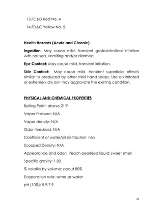 13.FC&D Red No. 4

 14.FD&C Yellow No. 5.



Health Hazards (Acute and Chronic):

Ingestion: May cause mild, transient gastrointestinal irritation
with nausea, vomiting and/or diarrhea.

Eye Contact: May cause mild, transient irritation.

Skin Contact: May cause mild, transient superficial effects
similar to produced by other mild hand soaps. Use on irritated
or extremely dry skin may aggravate the existing condition.



PHYSICAL AND CHEMICAL PROPERTIES

Boiling Point: above 21oF

Vapor Pressure: N/A

Vapor density: N/A

Odor threshold: N/A

Coefficient of water/oil distribution: n/a

Scooped Density: N/A

Appearance and odor: Peach pearlized liquid; sweet smell

Specific gravity: 1.02

% volatile by volume: about 80%

Evaporation rate: same as water

pH (10%): 5.9-7.9


                                                              21
 