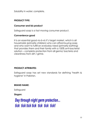 Solubility in water: complete.



PRODUCT TYPE:

Consumer and biz product

Safeguard soap is a fast moving consumer product.

Convenience good

It is an essential good vis-à-vis it’s target market, which is all
households (primarily children) who can afford buying soap
and who want to fulfill an everyday need (primarily bathing)
that provides them and their family with a 100% anti-bacterial
solution – complete protection from all germs/ bacteria and
cleanliness from dirt / grime.




PRODUCT ATTRIBUTES:

Safeguard soap has set new standards for defining "health &
hygiene" in Pakistan.



BRAND NAME:

Safeguard

Slogan:




                                                                     22
 