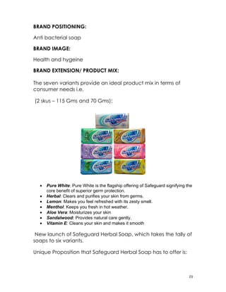BRAND POSITIONING:

Anti bacterial soap

BRAND IMAGE:

Health and hygeine

BRAND EXTENSION/ PRODUCT MIX:

The seven variants provide an ideal product mix in terms of
consumer needs i.e.

(2 skus – 115 Gms and 70 Gms):




  •   Pure White: Pure White is the flagship offering of Safeguard signifying the
      core benefit of superior germ protection.
  •   Herbal: Clears and purifies your skin from germs.
  •   Lemon: Makes you feel refreshed with its zesty smell.
  •   Menthol: Keeps you fresh in hot weather.
  •   Aloe Vera: Moisturizes your skin
  •   Sandalwood: Provides natural care gently.
  •   Vitamin E: Cleans your skin and makes it smooth

 New launch of Safeguard Herbal Soap, which takes the tally of
soaps to six variants.

Unique Proposition that Safeguard Herbal Soap has to offer is:



                                                                               23
 
