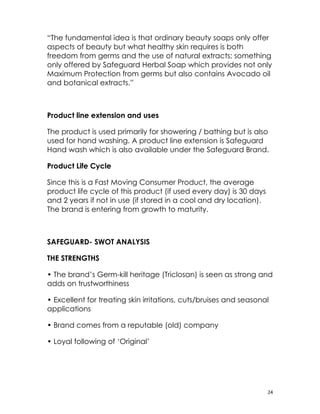 “The fundamental idea is that ordinary beauty soaps only offer
aspects of beauty but what healthy skin requires is both
freedom from germs and the use of natural extracts; something
only offered by Safeguard Herbal Soap which provides not only
Maximum Protection from germs but also contains Avocado oil
and botanical extracts.”



Product line extension and uses

The product is used primarily for showering / bathing but is also
used for hand washing. A product line extension is Safeguard
Hand wash which is also available under the Safeguard Brand.

Product Life Cycle

Since this is a Fast Moving Consumer Product, the average
product life cycle of this product (if used every day) is 30 days
and 2 years if not in use (if stored in a cool and dry location).
The brand is entering from growth to maturity.



SAFEGUARD- SWOT ANALYSIS

THE STRENGTHS

• The brand’s Germ-kill heritage (Triclosan) is seen as strong and
adds on trustworthiness

• Excellent for treating skin irritations, cuts/bruises and seasonal
applications

• Brand comes from a reputable (old) company

• Loyal following of ‘Original’




                                                                    24
 