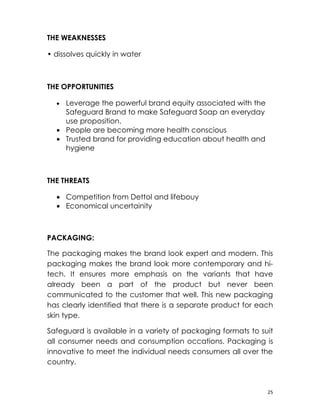 THE WEAKNESSES

• dissolves quickly in water



THE OPPORTUNITIES

    • Leverage the powerful brand equity associated with the
      Safeguard Brand to make Safeguard Soap an everyday
      use proposition.
    • People are becoming more health conscious
    • Trusted brand for providing education about health and
      hygiene

　

THE THREATS

    • Competition from Dettol and lifebouy
    • Economical uncertainity



PACKAGING:

The packaging makes the brand look expert and modern. This
packaging makes the brand look more contemporary and hi-
tech. It ensures more emphasis on the variants that have
already been a part of the product but never been
communicated to the customer that well. This new packaging
has clearly identified that there is a separate product for each
skin type.

Safeguard is available in a variety of packaging formats to suit
all consumer needs and consumption occations. Packaging is
innovative to meet the individual needs consumers all over the
country.



                                                               25
 